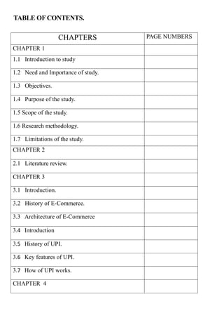 TABLE OF CONTENTS.
CHAPTERS PAGE NUMBERS
CHAPTER 1
1.1 Introduction to study
1.2 Need and Importance of study.
1.3 Objectives.
1.4 Purpose of the study.
1.5 Scope of the study.
1.6 Research methodology.
1.7 Limitations of the study.
CHAPTER 2
2.1 Literature review.
CHAPTER 3
3.1 Introduction.
3.2 History of E-Commerce.
3.3 Architecture of E-Commerce
3.4 Introduction
3.5 History of UPI.
3.6 Key features of UPI.
3.7 How of UPI works.
CHAPTER 4
 