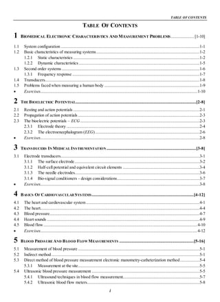 TABLE OF CONTENTS
i
TABLE OF CONTENTS
1 BIOMEDICAL ELECTRONIC CHARACTERISTICS AND MEASUREMENT PROBLEMS.................... [1-10]
1.1 System configuration .........................................................................................................................1-1
1.2 Basic characteristics of measuring systems..........................................................................................1-2
1.2.1 Static characteristics ..............................................................................................................1-2
1.2.2 Dynamic characteristics .........................................................................................................1-5
1.3 Second order systems ........................................................................................................................1-6
1.3.1 Frequency response ...............................................................................................................1-7
1.4 Transducers.......................................................................................................................................1-8
1.5 Problems faced when measuring a human body ...................................................................................1-9
Exercises.........................................................................................................................................1-10
2 THE BIOELECTRIC POTENTIAL.........................................................................................................[2-8]
2.1 Resting and action potentials ..............................................................................................................2-1
2.2 Propagation of action potentials ..........................................................................................................2-3
2.3 The bioelectric potentials – ECG........................................................................................................2-3
2.3.1 Electrode theory ....................................................................................................................2-4
2.3.2 The electroencephalogram (EEG)...........................................................................................2-6
Exercises...........................................................................................................................................2-8
3 TRANSDUCERS IN MEDICAL INSTRUMENTATION ..............................................................................[3-8]
3.1 Electrode transducers.........................................................................................................................3-1
3.1.1 The surface electrode.............................................................................................................3-2
3.1.2 Half-cell potential and equivalent circuit elements ...................................................................3-4
3.1.3 The needle electrodes.............................................................................................................3-6
3.1.4 Bio-signal conditioners - design considerations........................................................................3-7
Exercises...........................................................................................................................................3-8
4 BASICS OF CARDIOVASCULAR SYSTEMS.........................................................................................[4-12]
4.1 The heart and cardiovascular system...................................................................................................4-1
4.2 The heart...........................................................................................................................................4-4
4.3 Blood pressure...................................................................................................................................4-7
4.4 Heart sounds .....................................................................................................................................4-9
4.5 Blood flow ......................................................................................................................................4-10
Exercises.........................................................................................................................................4-12
5 BLOOD PRESSURE AND BLOOD FLOW MEASUREMENTS .................................................................[5-16]
5.1 Measurement of blood pressure ..........................................................................................................5-1
5.2 Indirect method .................................................................................................................................5-1
5.3 Direct method of blood pressure measurement electronic manometry-catheterization method.................5-4
5.3.1 Measurement at the site..........................................................................................................5-5
5.4 Ultrasonic blood pressure measurement ..............................................................................................5-5
5.4.1 Ultrasound techniques in blood flow measurement...................................................................5-7
5.4.2 Ultrasonic blood flow meters..................................................................................................5-8
 