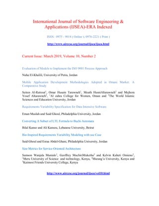 International Journal of Software Engineering &
Applications (IJSEA)-ERA Indexed
ISSN : 0975 - 9018 ( Online ); 0976-2221 ( Print )
http://www.airccse.org/journal/ijsea/ijsea.html
Current Issue: March 2019, Volume 10, Number 2
Evaluation of Models to Implement the ISO 9001 Process Approach
Nuha El-Khalili, University of Petra, Jordan
Mobile Application Development Methodologies Adopted in Omani Market: A
Comparative Study
Seiren Al-Ratrout1
, Omar Husain Tarawneh1
, Moath HusniAltarawneh2
and Mejhem
Yosef Altarawneh2
, 1
Al zahra College for Women, Oman and 2
The World Islamic
Sciences and Education University, Jordan
Requirements Variability Specification for Data Intensive Software
Eman Muslah and Said Ghoul, Philadelphia University, Jordan
Converting A Subset of LTL Formula to Buchi Automata
Bilal Kanso and Ali Kansou, Lebanese University, Beirut
Bio-Inspired Requirements Variability Modeling with use Case
Said Ghoul and Esraa Abdel-Ghani, Philadelphia University, Jordan
Size Metrics for Service-Oriented Architecture
Samson Wanjala Munialo1
, Geoffrey MuchiriMuketha2
and Kelvin Kabeti Omieno3
,
1
Meru University of Science and technology, Kenya, 2
Murang’a University, Kenya and
3
Kaimosi Friends University College, Kenya
http://www.airccse.org/journal/ijsea/vol10.html
 