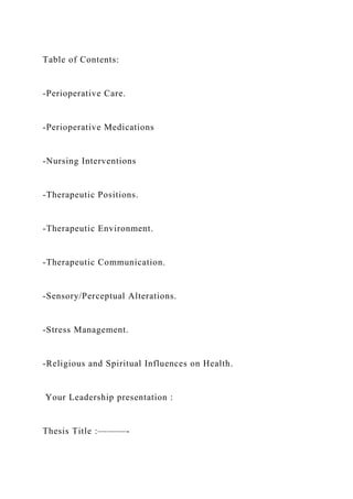 Table of Contents:
-Perioperative Care.
-Perioperative Medications
-Nursing Interventions
-Therapeutic Positions.
-Therapeutic Environment.
-Therapeutic Communication.
-Sensory/Perceptual Alterations.
-Stress Management.
-Religious and Spiritual Influences on Health.
Your Leadership presentation :
Thesis Title :———-
 