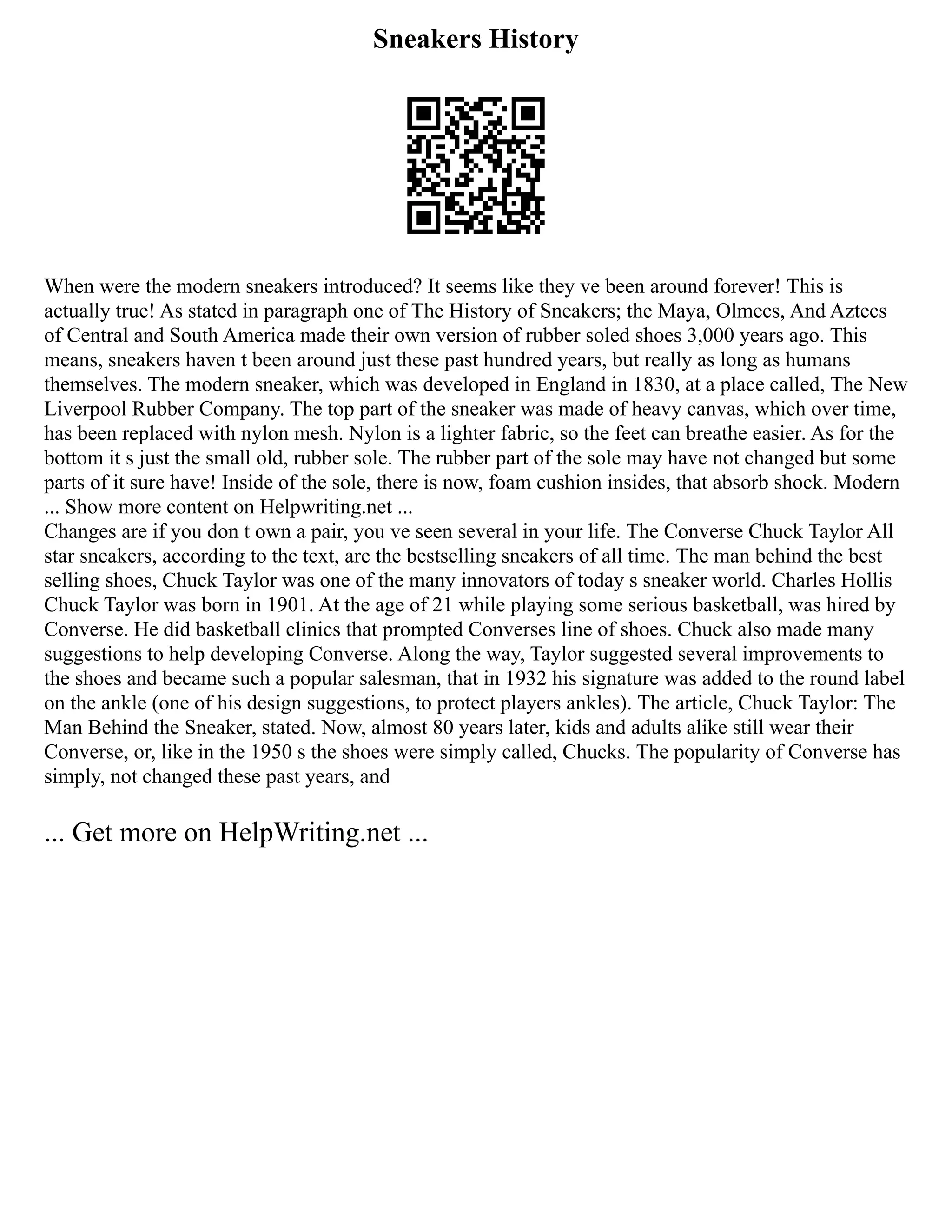 Sneakers History
When were the modern sneakers introduced? It seems like they ve been around forever! This is
actually true! As stated in paragraph one of The History of Sneakers; the Maya, Olmecs, And Aztecs
of Central and South America made their own version of rubber soled shoes 3,000 years ago. This
means, sneakers haven t been around just these past hundred years, but really as long as humans
themselves. The modern sneaker, which was developed in England in 1830, at a place called, The New
Liverpool Rubber Company. The top part of the sneaker was made of heavy canvas, which over time,
has been replaced with nylon mesh. Nylon is a lighter fabric, so the feet can breathe easier. As for the
bottom it s just the small old, rubber sole. The rubber part of the sole may have not changed but some
parts of it sure have! Inside of the sole, there is now, foam cushion insides, that absorb shock. Modern
... Show more content on Helpwriting.net ...
Changes are if you don t own a pair, you ve seen several in your life. The Converse Chuck Taylor All
star sneakers, according to the text, are the bestselling sneakers of all time. The man behind the best
selling shoes, Chuck Taylor was one of the many innovators of today s sneaker world. Charles Hollis
Chuck Taylor was born in 1901. At the age of 21 while playing some serious basketball, was hired by
Converse. He did basketball clinics that prompted Converses line of shoes. Chuck also made many
suggestions to help developing Converse. Along the way, Taylor suggested several improvements to
the shoes and became such a popular salesman, that in 1932 his signature was added to the round label
on the ankle (one of his design suggestions, to protect players ankles). The article, Chuck Taylor: The
Man Behind the Sneaker, stated. Now, almost 80 years later, kids and adults alike still wear their
Converse, or, like in the 1950 s the shoes were simply called, Chucks. The popularity of Converse has
simply, not changed these past years, and
... Get more on HelpWriting.net ...
 