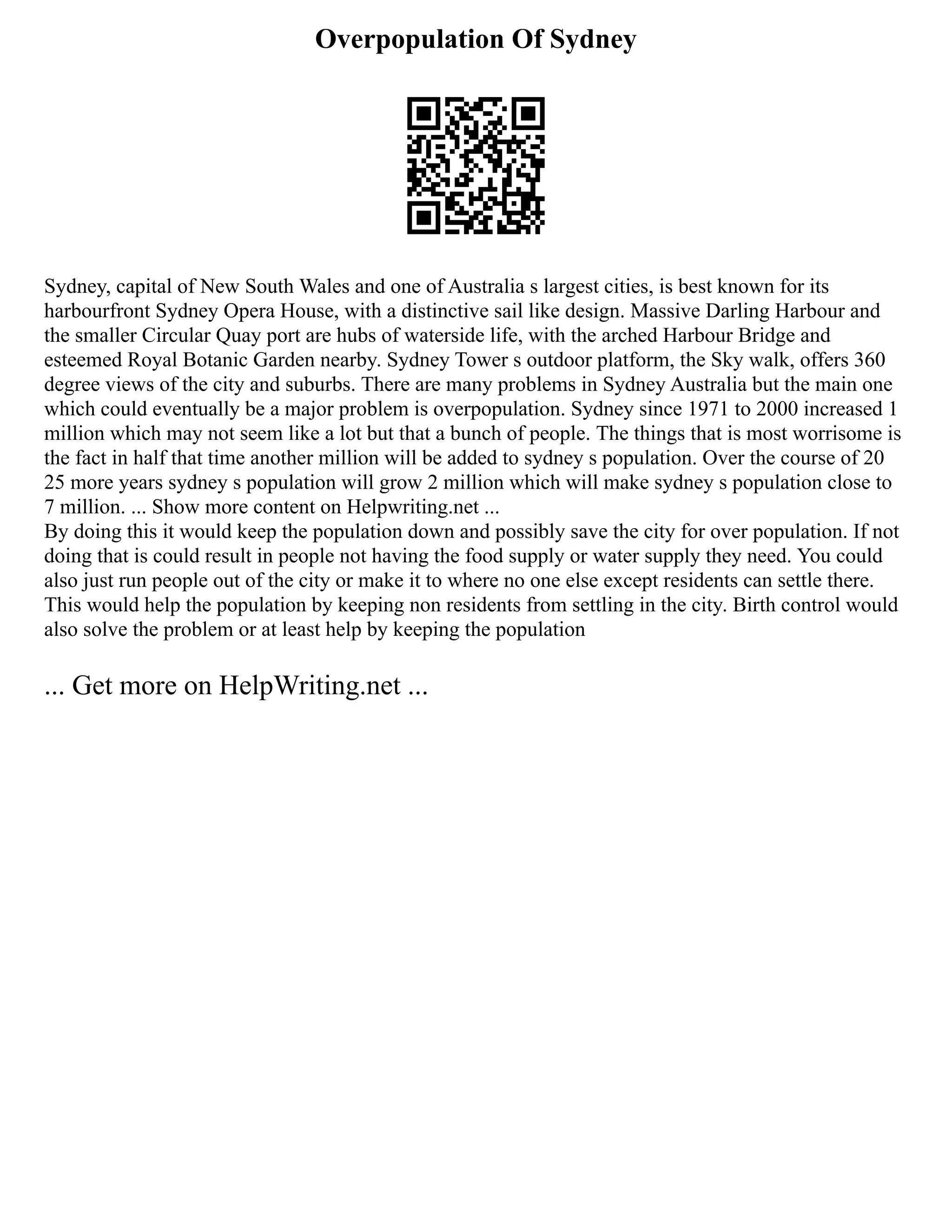 Overpopulation Of Sydney
Sydney, capital of New South Wales and one of Australia s largest cities, is best known for its
harbourfront Sydney Opera House, with a distinctive sail like design. Massive Darling Harbour and
the smaller Circular Quay port are hubs of waterside life, with the arched Harbour Bridge and
esteemed Royal Botanic Garden nearby. Sydney Tower s outdoor platform, the Sky walk, offers 360
degree views of the city and suburbs. There are many problems in Sydney Australia but the main one
which could eventually be a major problem is overpopulation. Sydney since 1971 to 2000 increased 1
million which may not seem like a lot but that a bunch of people. The things that is most worrisome is
the fact in half that time another million will be added to sydney s population. Over the course of 20
25 more years sydney s population will grow 2 million which will make sydney s population close to
7 million. ... Show more content on Helpwriting.net ...
By doing this it would keep the population down and possibly save the city for over population. If not
doing that is could result in people not having the food supply or water supply they need. You could
also just run people out of the city or make it to where no one else except residents can settle there.
This would help the population by keeping non residents from settling in the city. Birth control would
also solve the problem or at least help by keeping the population
... Get more on HelpWriting.net ...
 
