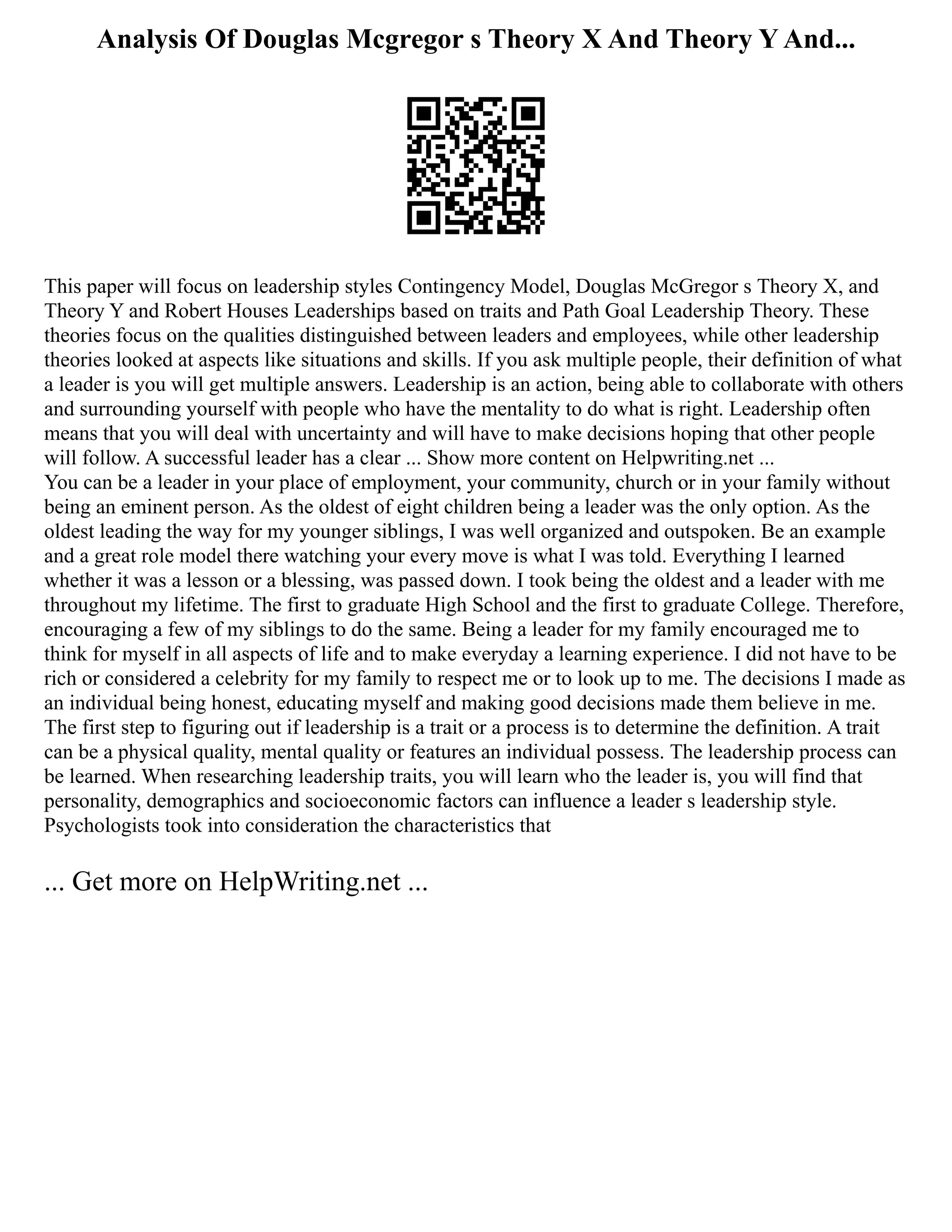 Analysis Of Douglas Mcgregor s Theory X And Theory Y And...
This paper will focus on leadership styles Contingency Model, Douglas McGregor s Theory X, and
Theory Y and Robert Houses Leaderships based on traits and Path Goal Leadership Theory. These
theories focus on the qualities distinguished between leaders and employees, while other leadership
theories looked at aspects like situations and skills. If you ask multiple people, their definition of what
a leader is you will get multiple answers. Leadership is an action, being able to collaborate with others
and surrounding yourself with people who have the mentality to do what is right. Leadership often
means that you will deal with uncertainty and will have to make decisions hoping that other people
will follow. A successful leader has a clear ... Show more content on Helpwriting.net ...
You can be a leader in your place of employment, your community, church or in your family without
being an eminent person. As the oldest of eight children being a leader was the only option. As the
oldest leading the way for my younger siblings, I was well organized and outspoken. Be an example
and a great role model there watching your every move is what I was told. Everything I learned
whether it was a lesson or a blessing, was passed down. I took being the oldest and a leader with me
throughout my lifetime. The first to graduate High School and the first to graduate College. Therefore,
encouraging a few of my siblings to do the same. Being a leader for my family encouraged me to
think for myself in all aspects of life and to make everyday a learning experience. I did not have to be
rich or considered a celebrity for my family to respect me or to look up to me. The decisions I made as
an individual being honest, educating myself and making good decisions made them believe in me.
The first step to figuring out if leadership is a trait or a process is to determine the definition. A trait
can be a physical quality, mental quality or features an individual possess. The leadership process can
be learned. When researching leadership traits, you will learn who the leader is, you will find that
personality, demographics and socioeconomic factors can influence a leader s leadership style.
Psychologists took into consideration the characteristics that
... Get more on HelpWriting.net ...
 