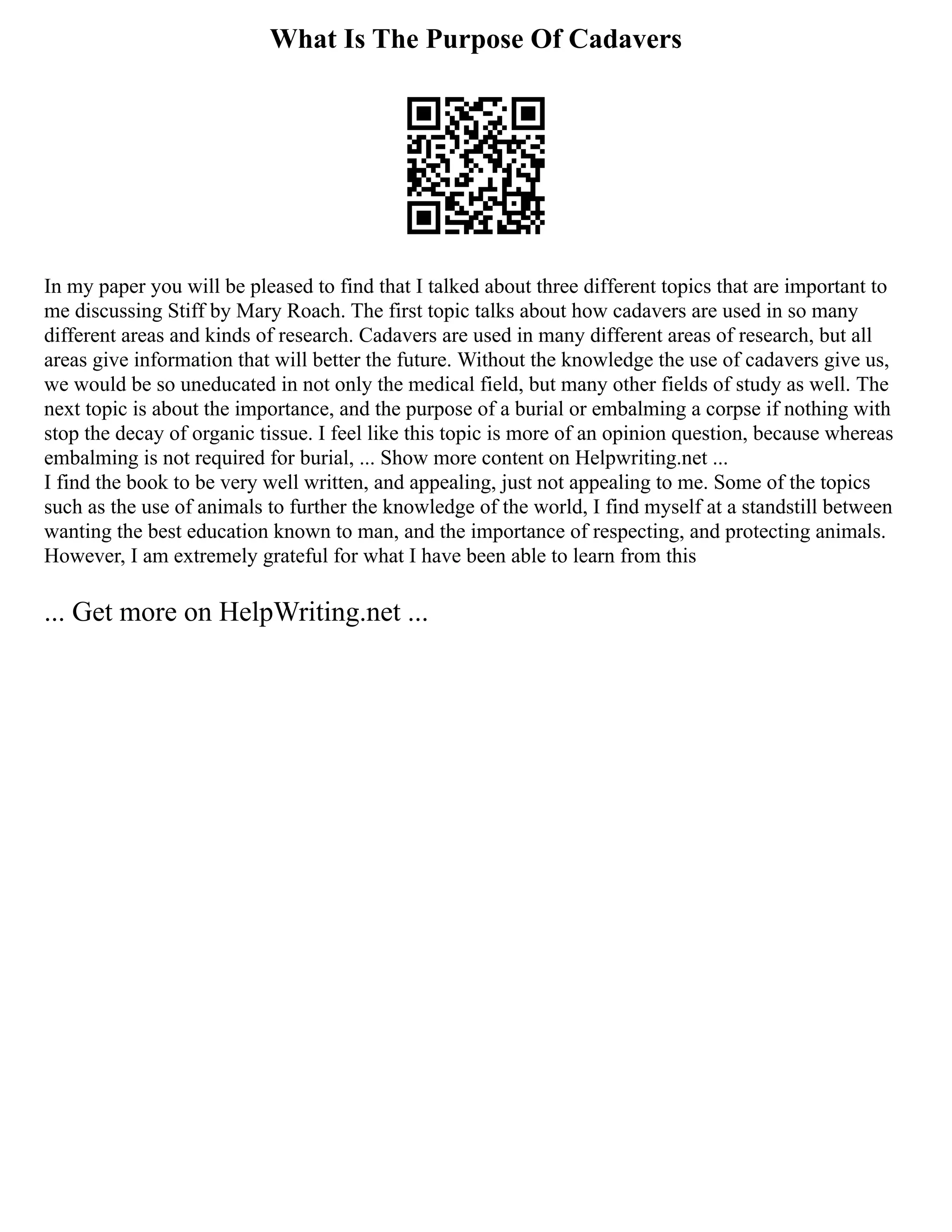 What Is The Purpose Of Cadavers
In my paper you will be pleased to find that I talked about three different topics that are important to
me discussing Stiff by Mary Roach. The first topic talks about how cadavers are used in so many
different areas and kinds of research. Cadavers are used in many different areas of research, but all
areas give information that will better the future. Without the knowledge the use of cadavers give us,
we would be so uneducated in not only the medical field, but many other fields of study as well. The
next topic is about the importance, and the purpose of a burial or embalming a corpse if nothing with
stop the decay of organic tissue. I feel like this topic is more of an opinion question, because whereas
embalming is not required for burial, ... Show more content on Helpwriting.net ...
I find the book to be very well written, and appealing, just not appealing to me. Some of the topics
such as the use of animals to further the knowledge of the world, I find myself at a standstill between
wanting the best education known to man, and the importance of respecting, and protecting animals.
However, I am extremely grateful for what I have been able to learn from this
... Get more on HelpWriting.net ...
 