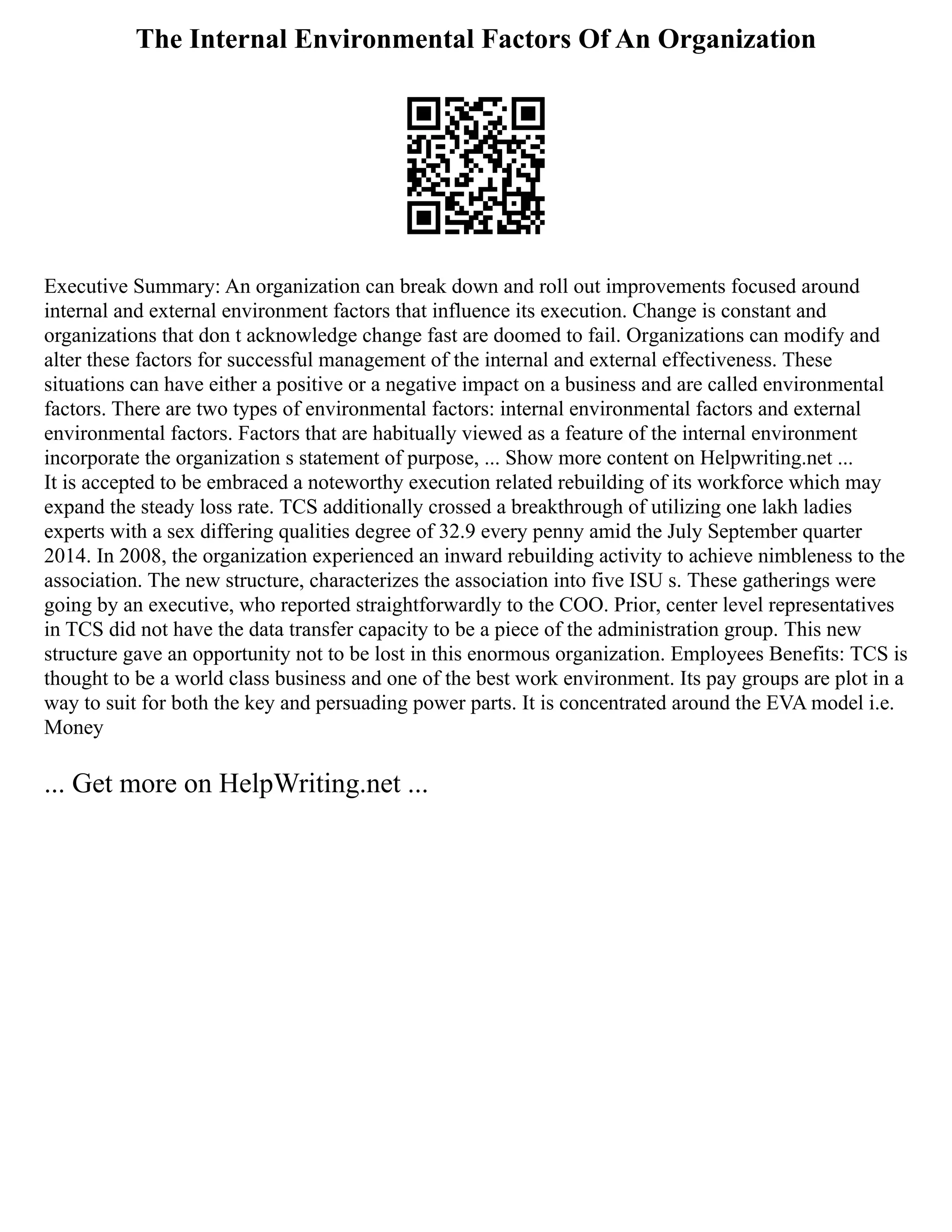 The Internal Environmental Factors Of An Organization
Executive Summary: An organization can break down and roll out improvements focused around
internal and external environment factors that influence its execution. Change is constant and
organizations that don t acknowledge change fast are doomed to fail. Organizations can modify and
alter these factors for successful management of the internal and external effectiveness. These
situations can have either a positive or a negative impact on a business and are called environmental
factors. There are two types of environmental factors: internal environmental factors and external
environmental factors. Factors that are habitually viewed as a feature of the internal environment
incorporate the organization s statement of purpose, ... Show more content on Helpwriting.net ...
It is accepted to be embraced a noteworthy execution related rebuilding of its workforce which may
expand the steady loss rate. TCS additionally crossed a breakthrough of utilizing one lakh ladies
experts with a sex differing qualities degree of 32.9 every penny amid the July September quarter
2014. In 2008, the organization experienced an inward rebuilding activity to achieve nimbleness to the
association. The new structure, characterizes the association into five ISU s. These gatherings were
going by an executive, who reported straightforwardly to the COO. Prior, center level representatives
in TCS did not have the data transfer capacity to be a piece of the administration group. This new
structure gave an opportunity not to be lost in this enormous organization. Employees Benefits: TCS is
thought to be a world class business and one of the best work environment. Its pay groups are plot in a
way to suit for both the key and persuading power parts. It is concentrated around the EVA model i.e.
Money
... Get more on HelpWriting.net ...
 