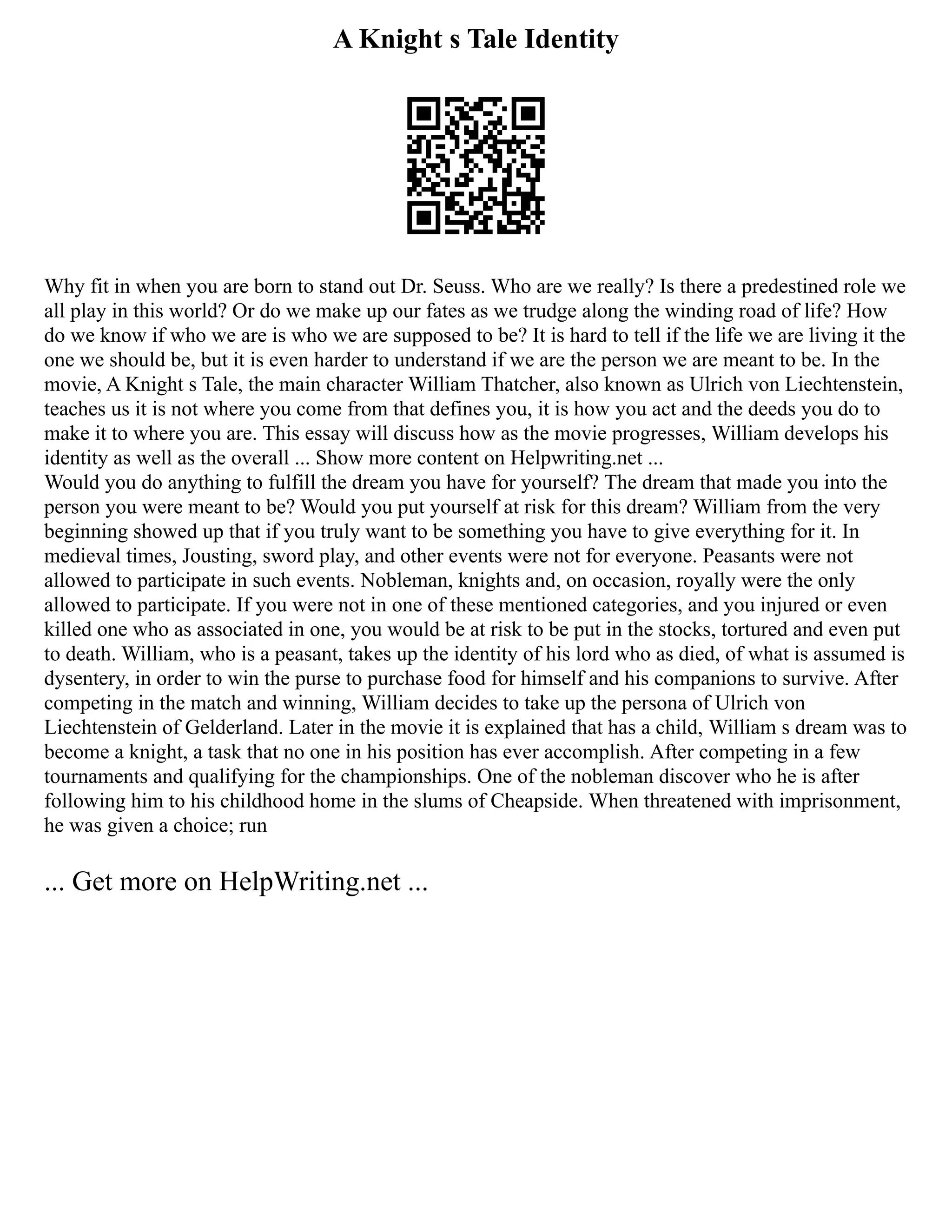 A Knight s Tale Identity
Why fit in when you are born to stand out Dr. Seuss. Who are we really? Is there a predestined role we
all play in this world? Or do we make up our fates as we trudge along the winding road of life? How
do we know if who we are is who we are supposed to be? It is hard to tell if the life we are living it the
one we should be, but it is even harder to understand if we are the person we are meant to be. In the
movie, A Knight s Tale, the main character William Thatcher, also known as Ulrich von Liechtenstein,
teaches us it is not where you come from that defines you, it is how you act and the deeds you do to
make it to where you are. This essay will discuss how as the movie progresses, William develops his
identity as well as the overall ... Show more content on Helpwriting.net ...
Would you do anything to fulfill the dream you have for yourself? The dream that made you into the
person you were meant to be? Would you put yourself at risk for this dream? William from the very
beginning showed up that if you truly want to be something you have to give everything for it. In
medieval times, Jousting, sword play, and other events were not for everyone. Peasants were not
allowed to participate in such events. Nobleman, knights and, on occasion, royally were the only
allowed to participate. If you were not in one of these mentioned categories, and you injured or even
killed one who as associated in one, you would be at risk to be put in the stocks, tortured and even put
to death. William, who is a peasant, takes up the identity of his lord who as died, of what is assumed is
dysentery, in order to win the purse to purchase food for himself and his companions to survive. After
competing in the match and winning, William decides to take up the persona of Ulrich von
Liechtenstein of Gelderland. Later in the movie it is explained that has a child, William s dream was to
become a knight, a task that no one in his position has ever accomplish. After competing in a few
tournaments and qualifying for the championships. One of the nobleman discover who he is after
following him to his childhood home in the slums of Cheapside. When threatened with imprisonment,
he was given a choice; run
... Get more on HelpWriting.net ...
 