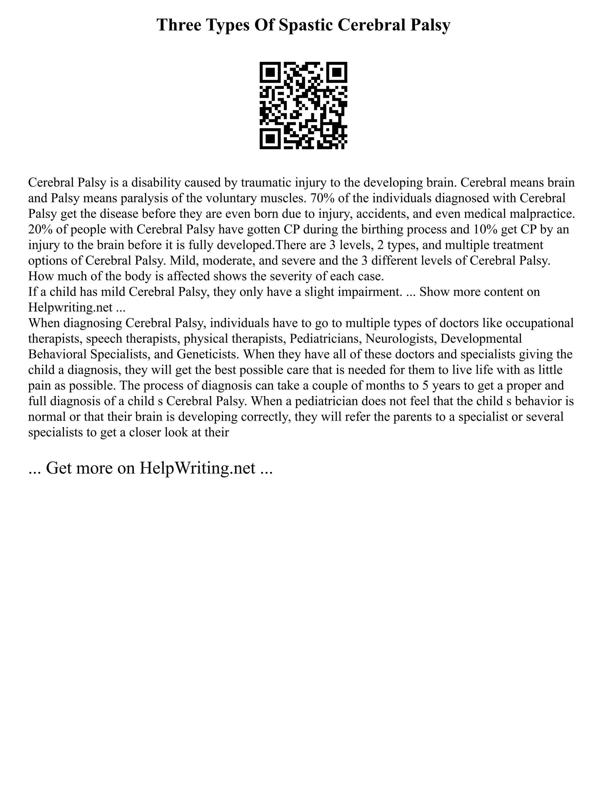 Three Types Of Spastic Cerebral Palsy
Cerebral Palsy is a disability caused by traumatic injury to the developing brain. Cerebral means brain
and Palsy means paralysis of the voluntary muscles. 70% of the individuals diagnosed with Cerebral
Palsy get the disease before they are even born due to injury, accidents, and even medical malpractice.
20% of people with Cerebral Palsy have gotten CP during the birthing process and 10% get CP by an
injury to the brain before it is fully developed.There are 3 levels, 2 types, and multiple treatment
options of Cerebral Palsy. Mild, moderate, and severe and the 3 different levels of Cerebral Palsy.
How much of the body is affected shows the severity of each case.
If a child has mild Cerebral Palsy, they only have a slight impairment. ... Show more content on
Helpwriting.net ...
When diagnosing Cerebral Palsy, individuals have to go to multiple types of doctors like occupational
therapists, speech therapists, physical therapists, Pediatricians, Neurologists, Developmental
Behavioral Specialists, and Geneticists. When they have all of these doctors and specialists giving the
child a diagnosis, they will get the best possible care that is needed for them to live life with as little
pain as possible. The process of diagnosis can take a couple of months to 5 years to get a proper and
full diagnosis of a child s Cerebral Palsy. When a pediatrician does not feel that the child s behavior is
normal or that their brain is developing correctly, they will refer the parents to a specialist or several
specialists to get a closer look at their
... Get more on HelpWriting.net ...
 