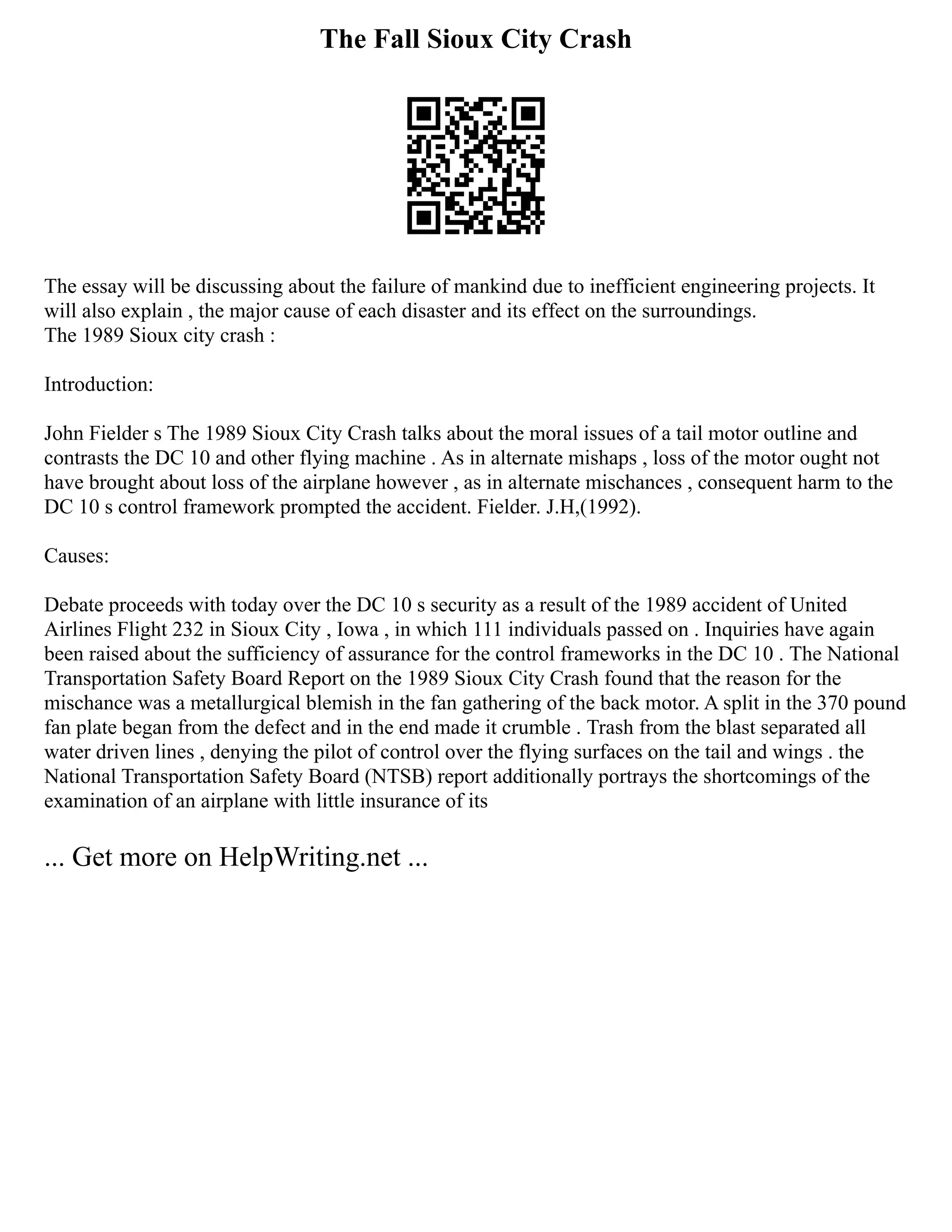 The Fall Sioux City Crash
The essay will be discussing about the failure of mankind due to inefficient engineering projects. It
will also explain , the major cause of each disaster and its effect on the surroundings.
The 1989 Sioux city crash :
Introduction:
John Fielder s The 1989 Sioux City Crash talks about the moral issues of a tail motor outline and
contrasts the DC 10 and other flying machine . As in alternate mishaps , loss of the motor ought not
have brought about loss of the airplane however , as in alternate mischances , consequent harm to the
DC 10 s control framework prompted the accident. Fielder. J.H,(1992).
Causes:
Debate proceeds with today over the DC 10 s security as a result of the 1989 accident of United
Airlines Flight 232 in Sioux City , Iowa , in which 111 individuals passed on . Inquiries have again
been raised about the sufficiency of assurance for the control frameworks in the DC 10 . The National
Transportation Safety Board Report on the 1989 Sioux City Crash found that the reason for the
mischance was a metallurgical blemish in the fan gathering of the back motor. A split in the 370 pound
fan plate began from the defect and in the end made it crumble . Trash from the blast separated all
water driven lines , denying the pilot of control over the flying surfaces on the tail and wings . the
National Transportation Safety Board (NTSB) report additionally portrays the shortcomings of the
examination of an airplane with little insurance of its
... Get more on HelpWriting.net ...
 
