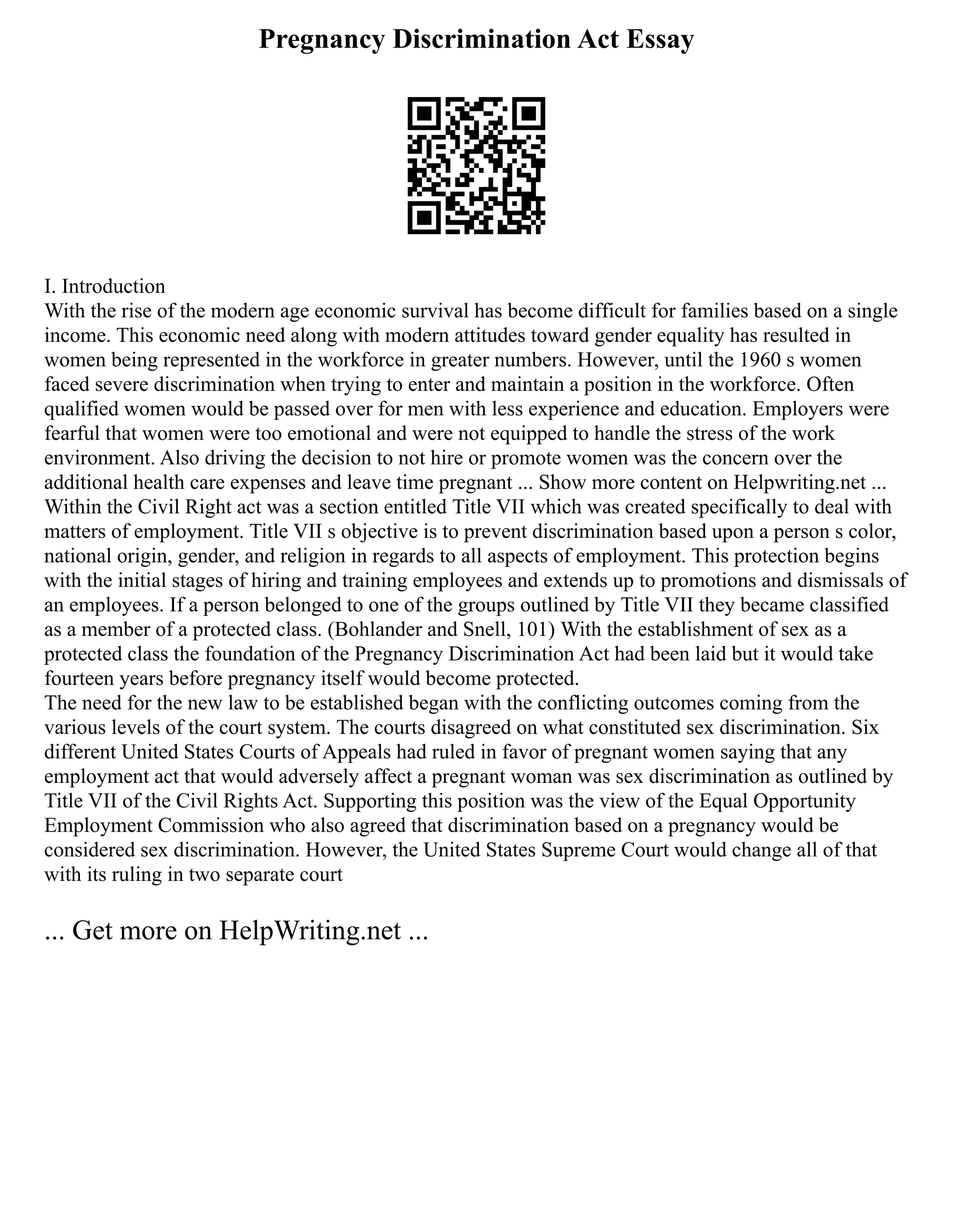 Pregnancy Discrimination Act Essay
I. Introduction
With the rise of the modern age economic survival has become difficult for families based on a single
income. This economic need along with modern attitudes toward gender equality has resulted in
women being represented in the workforce in greater numbers. However, until the 1960 s women
faced severe discrimination when trying to enter and maintain a position in the workforce. Often
qualified women would be passed over for men with less experience and education. Employers were
fearful that women were too emotional and were not equipped to handle the stress of the work
environment. Also driving the decision to not hire or promote women was the concern over the
additional health care expenses and leave time pregnant ... Show more content on Helpwriting.net ...
Within the Civil Right act was a section entitled Title VII which was created specifically to deal with
matters of employment. Title VII s objective is to prevent discrimination based upon a person s color,
national origin, gender, and religion in regards to all aspects of employment. This protection begins
with the initial stages of hiring and training employees and extends up to promotions and dismissals of
an employees. If a person belonged to one of the groups outlined by Title VII they became classified
as a member of a protected class. (Bohlander and Snell, 101) With the establishment of sex as a
protected class the foundation of the Pregnancy Discrimination Act had been laid but it would take
fourteen years before pregnancy itself would become protected.
The need for the new law to be established began with the conflicting outcomes coming from the
various levels of the court system. The courts disagreed on what constituted sex discrimination. Six
different United States Courts of Appeals had ruled in favor of pregnant women saying that any
employment act that would adversely affect a pregnant woman was sex discrimination as outlined by
Title VII of the Civil Rights Act. Supporting this position was the view of the Equal Opportunity
Employment Commission who also agreed that discrimination based on a pregnancy would be
considered sex discrimination. However, the United States Supreme Court would change all of that
with its ruling in two separate court
... Get more on HelpWriting.net ...
 