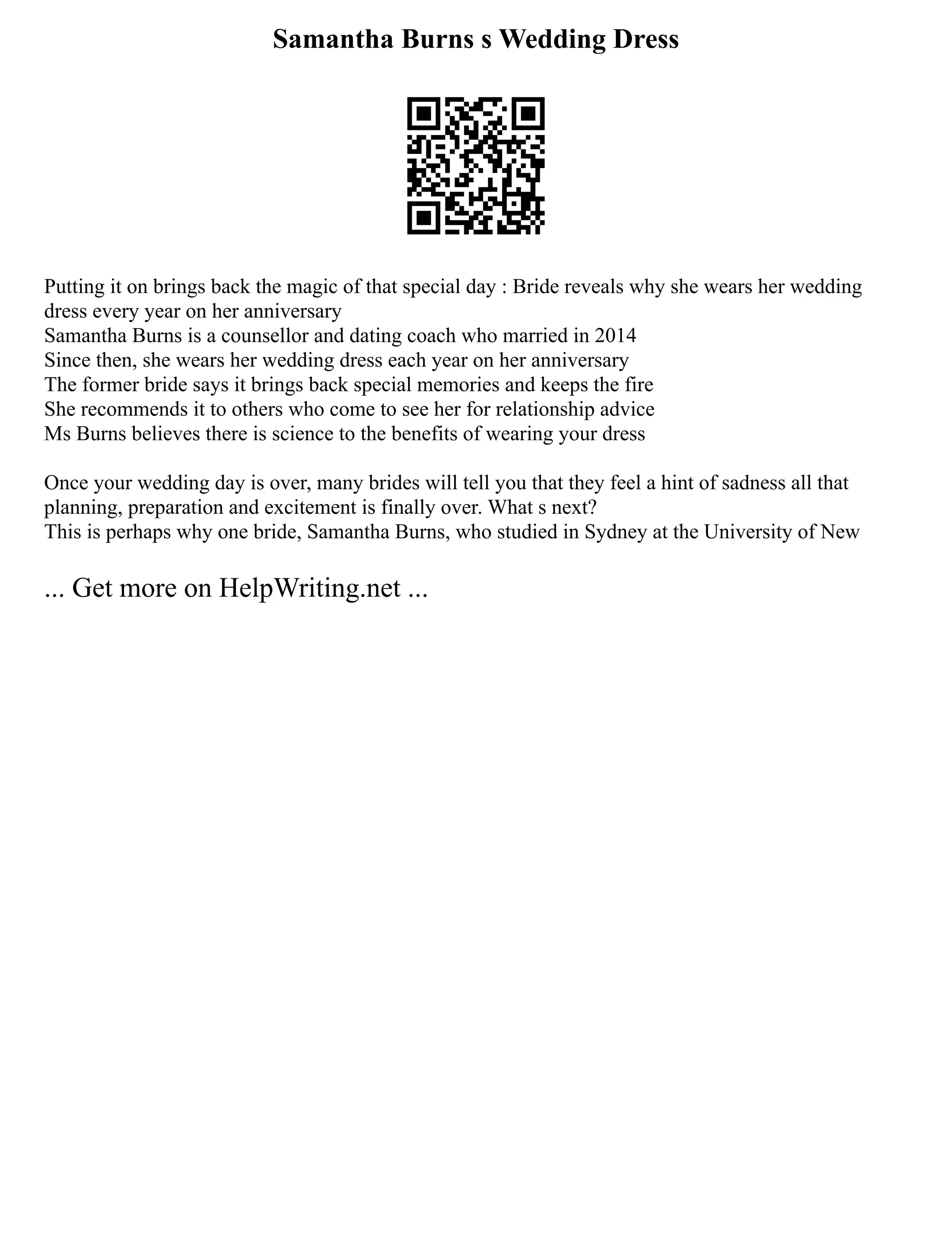 Samantha Burns s Wedding Dress
Putting it on brings back the magic of that special day : Bride reveals why she wears her wedding
dress every year on her anniversary
Samantha Burns is a counsellor and dating coach who married in 2014
Since then, she wears her wedding dress each year on her anniversary
The former bride says it brings back special memories and keeps the fire
She recommends it to others who come to see her for relationship advice
Ms Burns believes there is science to the benefits of wearing your dress
Once your wedding day is over, many brides will tell you that they feel a hint of sadness all that
planning, preparation and excitement is finally over. What s next?
This is perhaps why one bride, Samantha Burns, who studied in Sydney at the University of New
... Get more on HelpWriting.net ...
 
