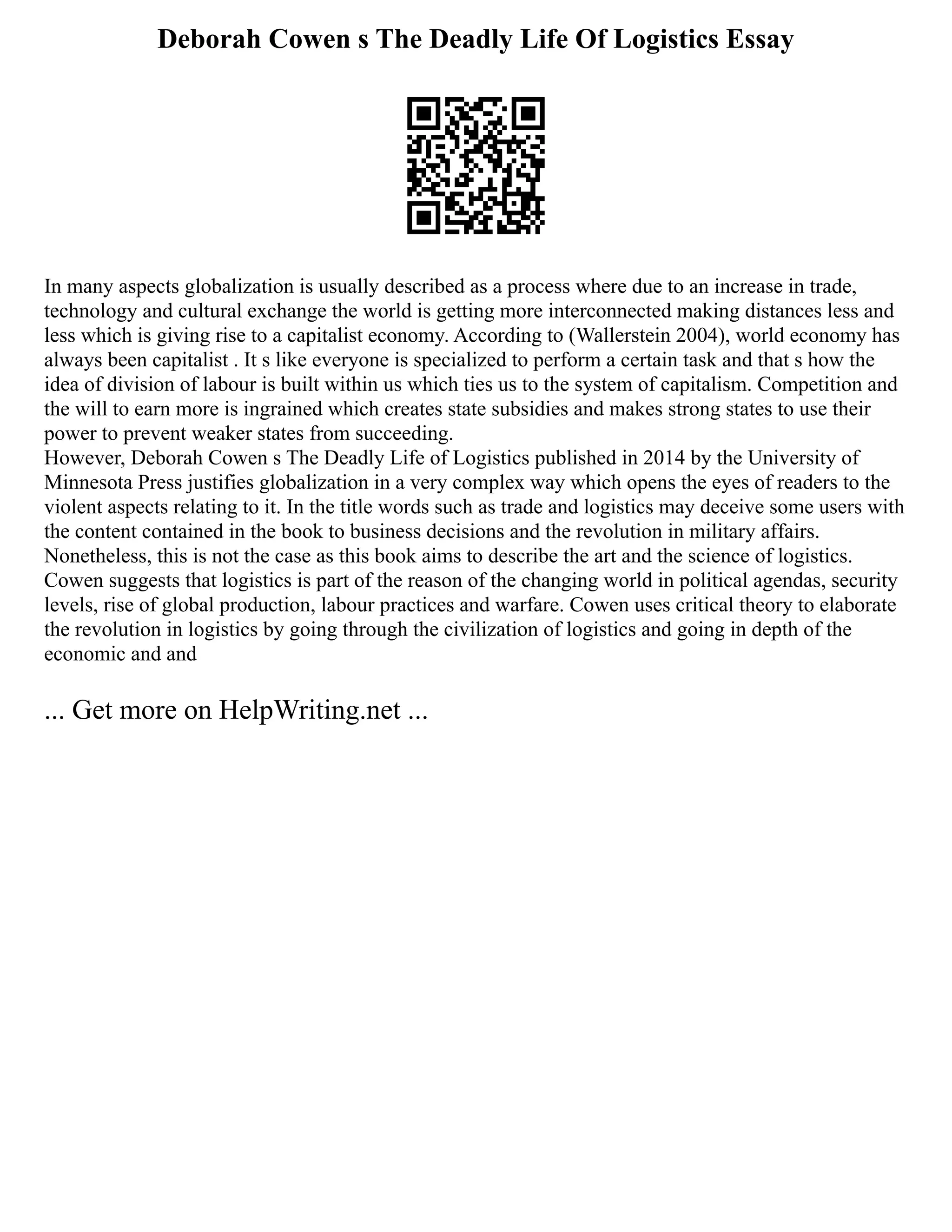 Deborah Cowen s The Deadly Life Of Logistics Essay
In many aspects globalization is usually described as a process where due to an increase in trade,
technology and cultural exchange the world is getting more interconnected making distances less and
less which is giving rise to a capitalist economy. According to (Wallerstein 2004), world economy has
always been capitalist . It s like everyone is specialized to perform a certain task and that s how the
idea of division of labour is built within us which ties us to the system of capitalism. Competition and
the will to earn more is ingrained which creates state subsidies and makes strong states to use their
power to prevent weaker states from succeeding.
However, Deborah Cowen s The Deadly Life of Logistics published in 2014 by the University of
Minnesota Press justifies globalization in a very complex way which opens the eyes of readers to the
violent aspects relating to it. In the title words such as trade and logistics may deceive some users with
the content contained in the book to business decisions and the revolution in military affairs.
Nonetheless, this is not the case as this book aims to describe the art and the science of logistics.
Cowen suggests that logistics is part of the reason of the changing world in political agendas, security
levels, rise of global production, labour practices and warfare. Cowen uses critical theory to elaborate
the revolution in logistics by going through the civilization of logistics and going in depth of the
economic and and
... Get more on HelpWriting.net ...
 