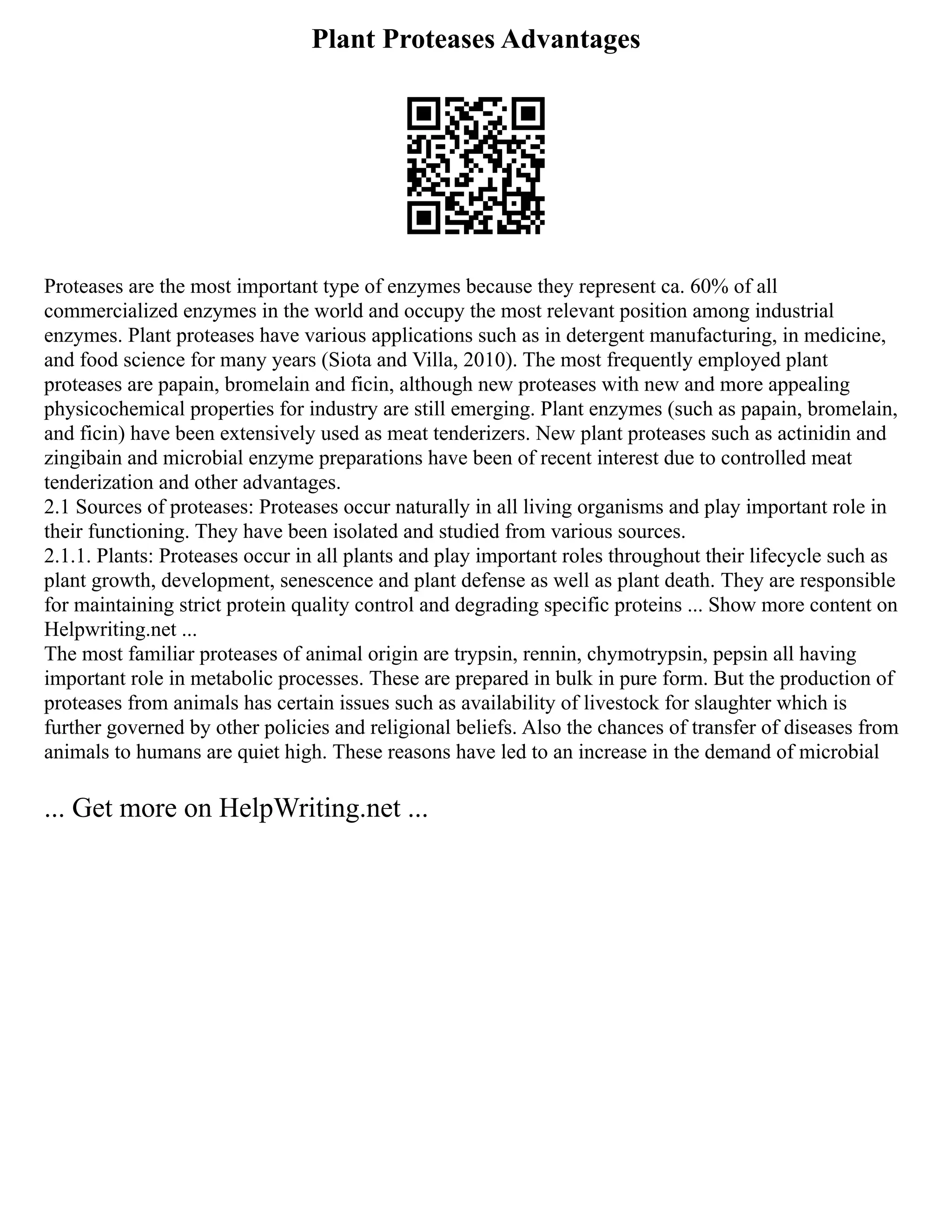 Plant Proteases Advantages
Proteases are the most important type of enzymes because they represent ca. 60% of all
commercialized enzymes in the world and occupy the most relevant position among industrial
enzymes. Plant proteases have various applications such as in detergent manufacturing, in medicine,
and food science for many years (Siota and Villa, 2010). The most frequently employed plant
proteases are papain, bromelain and ficin, although new proteases with new and more appealing
physicochemical properties for industry are still emerging. Plant enzymes (such as papain, bromelain,
and ficin) have been extensively used as meat tenderizers. New plant proteases such as actinidin and
zingibain and microbial enzyme preparations have been of recent interest due to controlled meat
tenderization and other advantages.
2.1 Sources of proteases: Proteases occur naturally in all living organisms and play important role in
their functioning. They have been isolated and studied from various sources.
2.1.1. Plants: Proteases occur in all plants and play important roles throughout their lifecycle such as
plant growth, development, senescence and plant defense as well as plant death. They are responsible
for maintaining strict protein quality control and degrading specific proteins ... Show more content on
Helpwriting.net ...
The most familiar proteases of animal origin are trypsin, rennin, chymotrypsin, pepsin all having
important role in metabolic processes. These are prepared in bulk in pure form. But the production of
proteases from animals has certain issues such as availability of livestock for slaughter which is
further governed by other policies and religional beliefs. Also the chances of transfer of diseases from
animals to humans are quiet high. These reasons have led to an increase in the demand of microbial
... Get more on HelpWriting.net ...
 