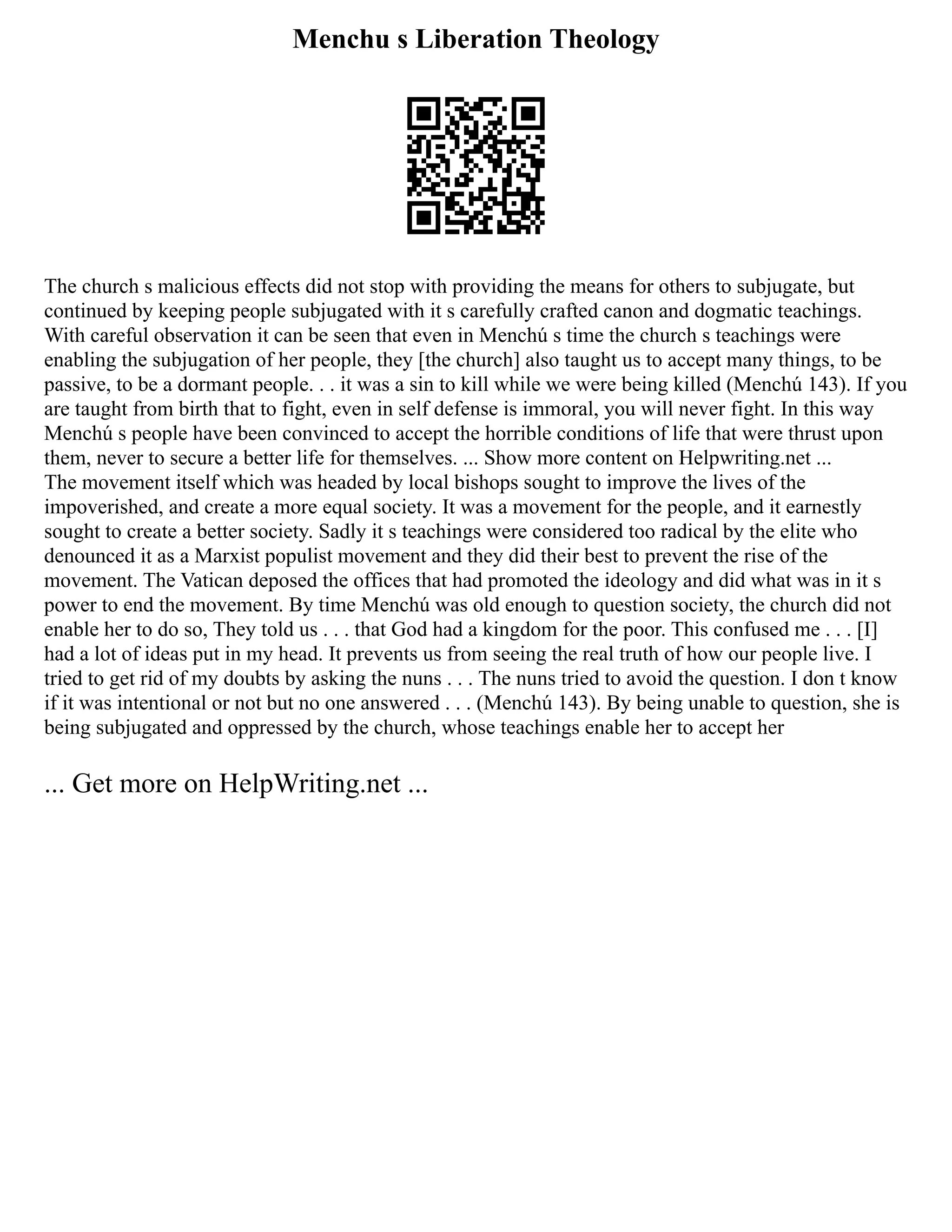 Menchu s Liberation Theology
The church s malicious effects did not stop with providing the means for others to subjugate, but
continued by keeping people subjugated with it s carefully crafted canon and dogmatic teachings.
With careful observation it can be seen that even in Menchú s time the church s teachings were
enabling the subjugation of her people, they [the church] also taught us to accept many things, to be
passive, to be a dormant people. . . it was a sin to kill while we were being killed (Menchú 143). If you
are taught from birth that to fight, even in self defense is immoral, you will never fight. In this way
Menchú s people have been convinced to accept the horrible conditions of life that were thrust upon
them, never to secure a better life for themselves. ... Show more content on Helpwriting.net ...
The movement itself which was headed by local bishops sought to improve the lives of the
impoverished, and create a more equal society. It was a movement for the people, and it earnestly
sought to create a better society. Sadly it s teachings were considered too radical by the elite who
denounced it as a Marxist populist movement and they did their best to prevent the rise of the
movement. The Vatican deposed the offices that had promoted the ideology and did what was in it s
power to end the movement. By time Menchú was old enough to question society, the church did not
enable her to do so, They told us . . . that God had a kingdom for the poor. This confused me . . . [I]
had a lot of ideas put in my head. It prevents us from seeing the real truth of how our people live. I
tried to get rid of my doubts by asking the nuns . . . The nuns tried to avoid the question. I don t know
if it was intentional or not but no one answered . . . (Menchú 143). By being unable to question, she is
being subjugated and oppressed by the church, whose teachings enable her to accept her
... Get more on HelpWriting.net ...
 