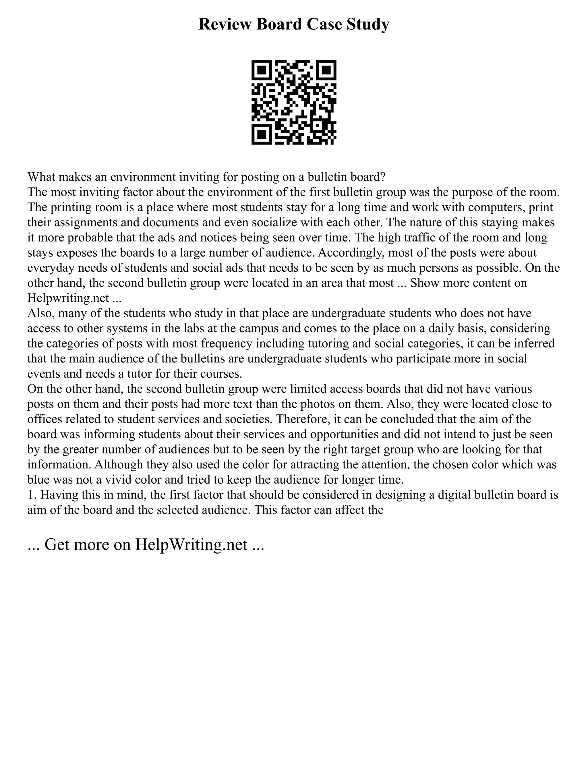 Review Board Case Study
What makes an environment inviting for posting on a bulletin board?
The most inviting factor about the environment of the first bulletin group was the purpose of the room.
The printing room is a place where most students stay for a long time and work with computers, print
their assignments and documents and even socialize with each other. The nature of this staying makes
it more probable that the ads and notices being seen over time. The high traffic of the room and long
stays exposes the boards to a large number of audience. Accordingly, most of the posts were about
everyday needs of students and social ads that needs to be seen by as much persons as possible. On the
other hand, the second bulletin group were located in an area that most ... Show more content on
Helpwriting.net ...
Also, many of the students who study in that place are undergraduate students who does not have
access to other systems in the labs at the campus and comes to the place on a daily basis, considering
the categories of posts with most frequency including tutoring and social categories, it can be inferred
that the main audience of the bulletins are undergraduate students who participate more in social
events and needs a tutor for their courses.
On the other hand, the second bulletin group were limited access boards that did not have various
posts on them and their posts had more text than the photos on them. Also, they were located close to
offices related to student services and societies. Therefore, it can be concluded that the aim of the
board was informing students about their services and opportunities and did not intend to just be seen
by the greater number of audiences but to be seen by the right target group who are looking for that
information. Although they also used the color for attracting the attention, the chosen color which was
blue was not a vivid color and tried to keep the audience for longer time.
1. Having this in mind, the first factor that should be considered in designing a digital bulletin board is
aim of the board and the selected audience. This factor can affect the
... Get more on HelpWriting.net ...
 