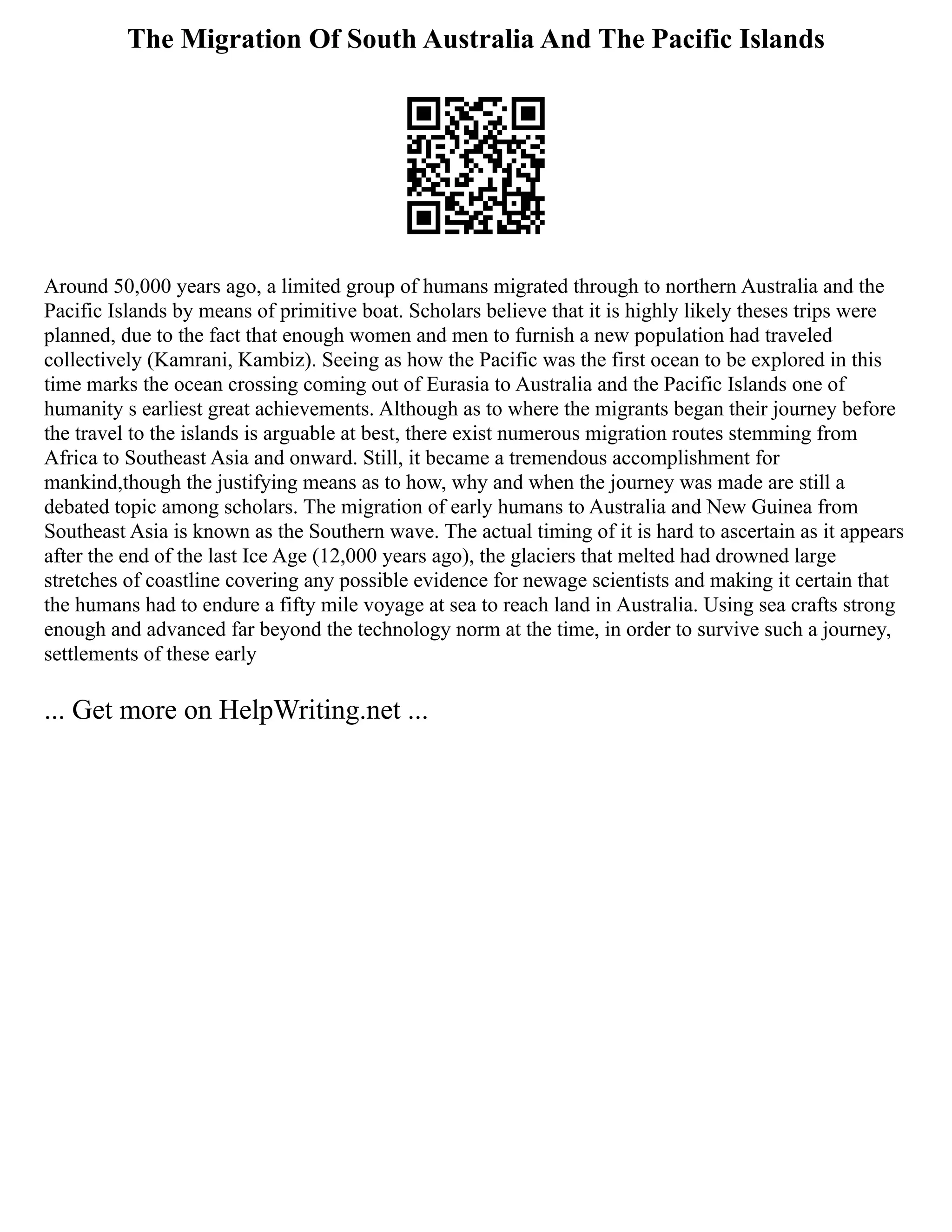 The Migration Of South Australia And The Pacific Islands
Around 50,000 years ago, a limited group of humans migrated through to northern Australia and the
Pacific Islands by means of primitive boat. Scholars believe that it is highly likely theses trips were
planned, due to the fact that enough women and men to furnish a new population had traveled
collectively (Kamrani, Kambiz). Seeing as how the Pacific was the first ocean to be explored in this
time marks the ocean crossing coming out of Eurasia to Australia and the Pacific Islands one of
humanity s earliest great achievements. Although as to where the migrants began their journey before
the travel to the islands is arguable at best, there exist numerous migration routes stemming from
Africa to Southeast Asia and onward. Still, it became a tremendous accomplishment for
mankind,though the justifying means as to how, why and when the journey was made are still a
debated topic among scholars. The migration of early humans to Australia and New Guinea from
Southeast Asia is known as the Southern wave. The actual timing of it is hard to ascertain as it appears
after the end of the last Ice Age (12,000 years ago), the glaciers that melted had drowned large
stretches of coastline covering any possible evidence for newage scientists and making it certain that
the humans had to endure a fifty mile voyage at sea to reach land in Australia. Using sea crafts strong
enough and advanced far beyond the technology norm at the time, in order to survive such a journey,
settlements of these early
... Get more on HelpWriting.net ...
 