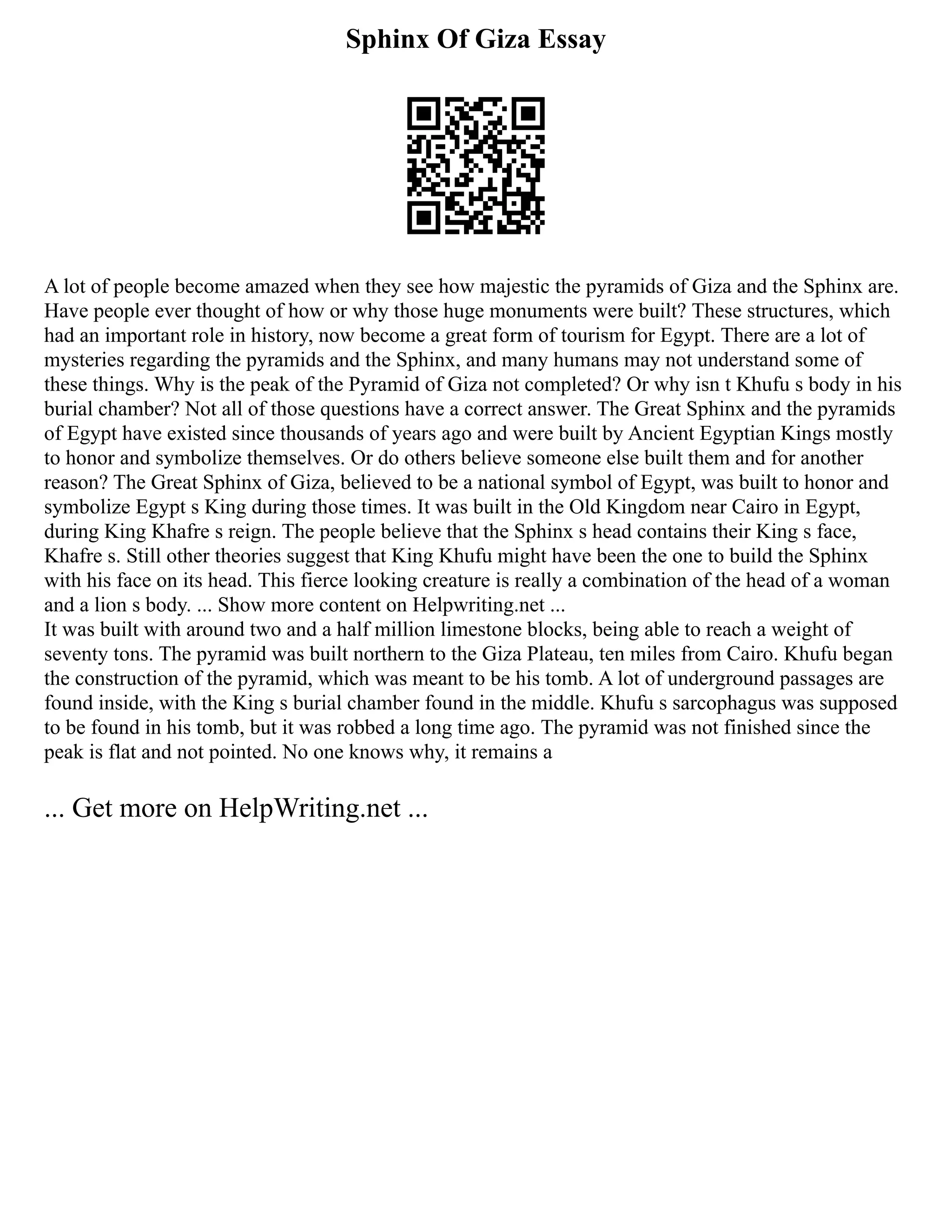 Sphinx Of Giza Essay
A lot of people become amazed when they see how majestic the pyramids of Giza and the Sphinx are.
Have people ever thought of how or why those huge monuments were built? These structures, which
had an important role in history, now become a great form of tourism for Egypt. There are a lot of
mysteries regarding the pyramids and the Sphinx, and many humans may not understand some of
these things. Why is the peak of the Pyramid of Giza not completed? Or why isn t Khufu s body in his
burial chamber? Not all of those questions have a correct answer. The Great Sphinx and the pyramids
of Egypt have existed since thousands of years ago and were built by Ancient Egyptian Kings mostly
to honor and symbolize themselves. Or do others believe someone else built them and for another
reason? The Great Sphinx of Giza, believed to be a national symbol of Egypt, was built to honor and
symbolize Egypt s King during those times. It was built in the Old Kingdom near Cairo in Egypt,
during King Khafre s reign. The people believe that the Sphinx s head contains their King s face,
Khafre s. Still other theories suggest that King Khufu might have been the one to build the Sphinx
with his face on its head. This fierce looking creature is really a combination of the head of a woman
and a lion s body. ... Show more content on Helpwriting.net ...
It was built with around two and a half million limestone blocks, being able to reach a weight of
seventy tons. The pyramid was built northern to the Giza Plateau, ten miles from Cairo. Khufu began
the construction of the pyramid, which was meant to be his tomb. A lot of underground passages are
found inside, with the King s burial chamber found in the middle. Khufu s sarcophagus was supposed
to be found in his tomb, but it was robbed a long time ago. The pyramid was not finished since the
peak is flat and not pointed. No one knows why, it remains a
... Get more on HelpWriting.net ...
 