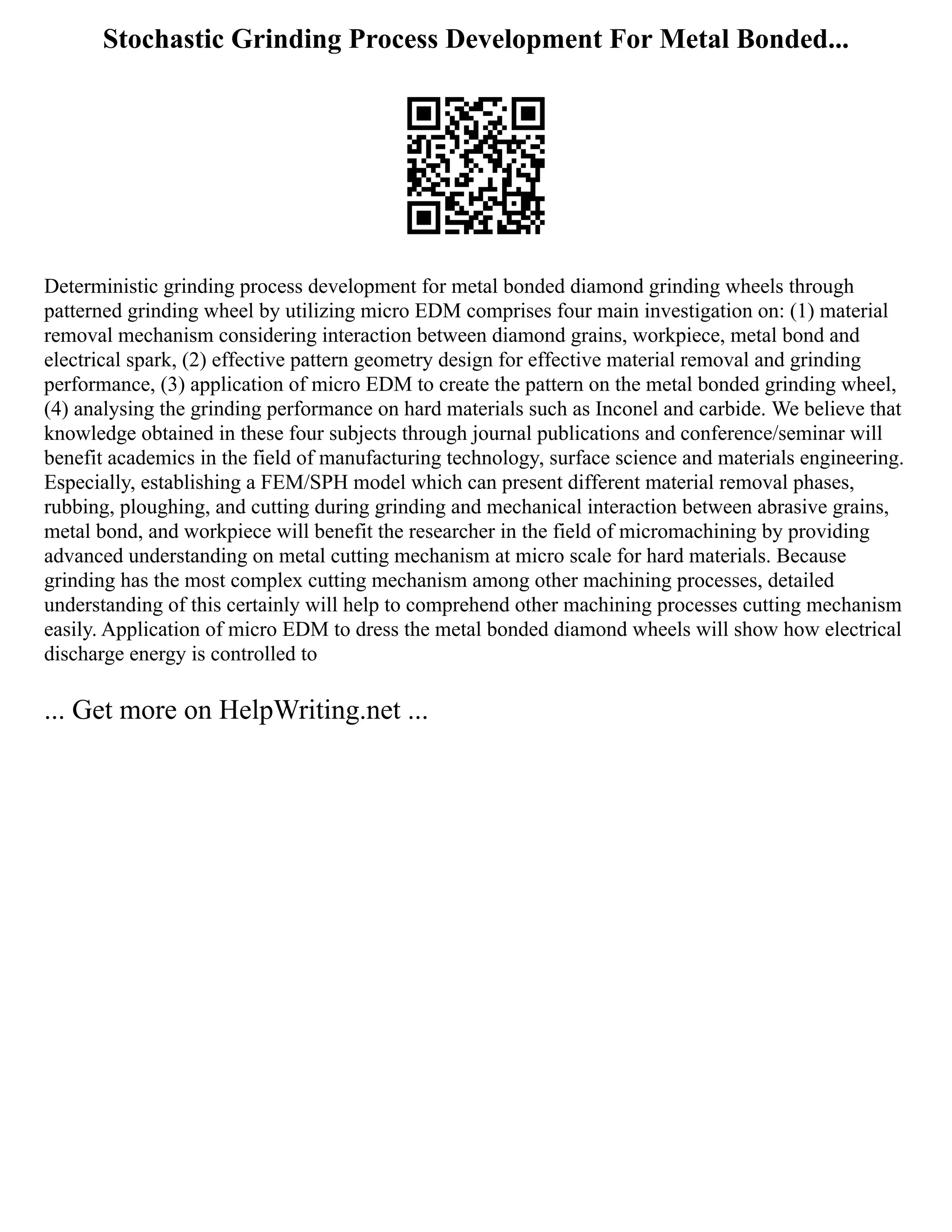 Stochastic Grinding Process Development For Metal Bonded...
Deterministic grinding process development for metal bonded diamond grinding wheels through
patterned grinding wheel by utilizing micro EDM comprises four main investigation on: (1) material
removal mechanism considering interaction between diamond grains, workpiece, metal bond and
electrical spark, (2) effective pattern geometry design for effective material removal and grinding
performance, (3) application of micro EDM to create the pattern on the metal bonded grinding wheel,
(4) analysing the grinding performance on hard materials such as Inconel and carbide. We believe that
knowledge obtained in these four subjects through journal publications and conference/seminar will
benefit academics in the field of manufacturing technology, surface science and materials engineering.
Especially, establishing a FEM/SPH model which can present different material removal phases,
rubbing, ploughing, and cutting during grinding and mechanical interaction between abrasive grains,
metal bond, and workpiece will benefit the researcher in the field of micromachining by providing
advanced understanding on metal cutting mechanism at micro scale for hard materials. Because
grinding has the most complex cutting mechanism among other machining processes, detailed
understanding of this certainly will help to comprehend other machining processes cutting mechanism
easily. Application of micro EDM to dress the metal bonded diamond wheels will show how electrical
discharge energy is controlled to
... Get more on HelpWriting.net ...
 