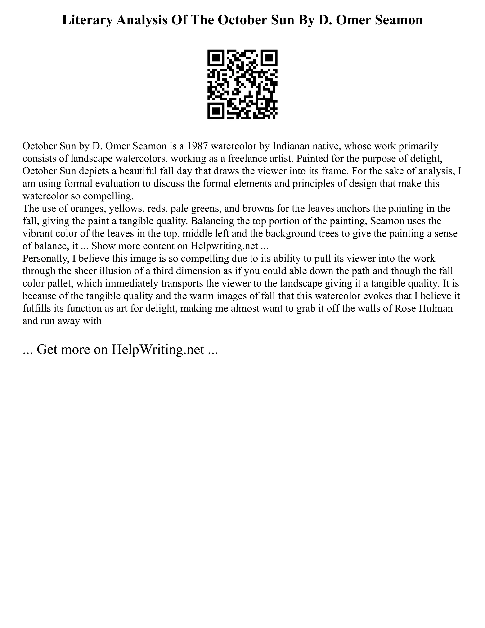 Literary Analysis Of The October Sun By D. Omer Seamon
October Sun by D. Omer Seamon is a 1987 watercolor by Indianan native, whose work primarily
consists of landscape watercolors, working as a freelance artist. Painted for the purpose of delight,
October Sun depicts a beautiful fall day that draws the viewer into its frame. For the sake of analysis, I
am using formal evaluation to discuss the formal elements and principles of design that make this
watercolor so compelling.
The use of oranges, yellows, reds, pale greens, and browns for the leaves anchors the painting in the
fall, giving the paint a tangible quality. Balancing the top portion of the painting, Seamon uses the
vibrant color of the leaves in the top, middle left and the background trees to give the painting a sense
of balance, it ... Show more content on Helpwriting.net ...
Personally, I believe this image is so compelling due to its ability to pull its viewer into the work
through the sheer illusion of a third dimension as if you could able down the path and though the fall
color pallet, which immediately transports the viewer to the landscape giving it a tangible quality. It is
because of the tangible quality and the warm images of fall that this watercolor evokes that I believe it
fulfills its function as art for delight, making me almost want to grab it off the walls of Rose Hulman
and run away with
... Get more on HelpWriting.net ...
 