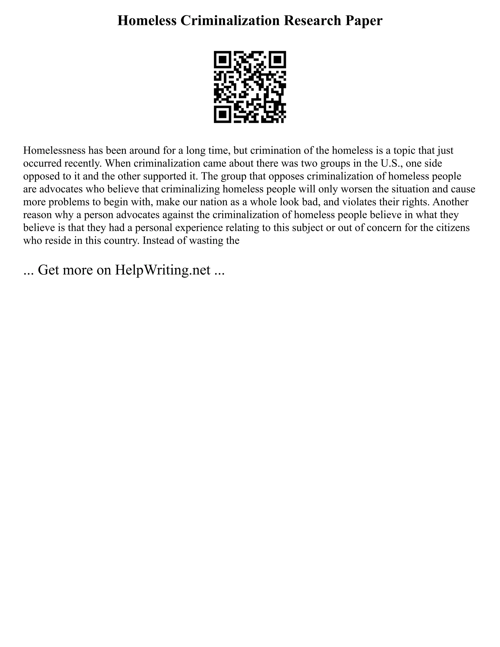 Homeless Criminalization Research Paper
Homelessness has been around for a long time, but crimination of the homeless is a topic that just
occurred recently. When criminalization came about there was two groups in the U.S., one side
opposed to it and the other supported it. The group that opposes criminalization of homeless people
are advocates who believe that criminalizing homeless people will only worsen the situation and cause
more problems to begin with, make our nation as a whole look bad, and violates their rights. Another
reason why a person advocates against the criminalization of homeless people believe in what they
believe is that they had a personal experience relating to this subject or out of concern for the citizens
who reside in this country. Instead of wasting the
... Get more on HelpWriting.net ...
 