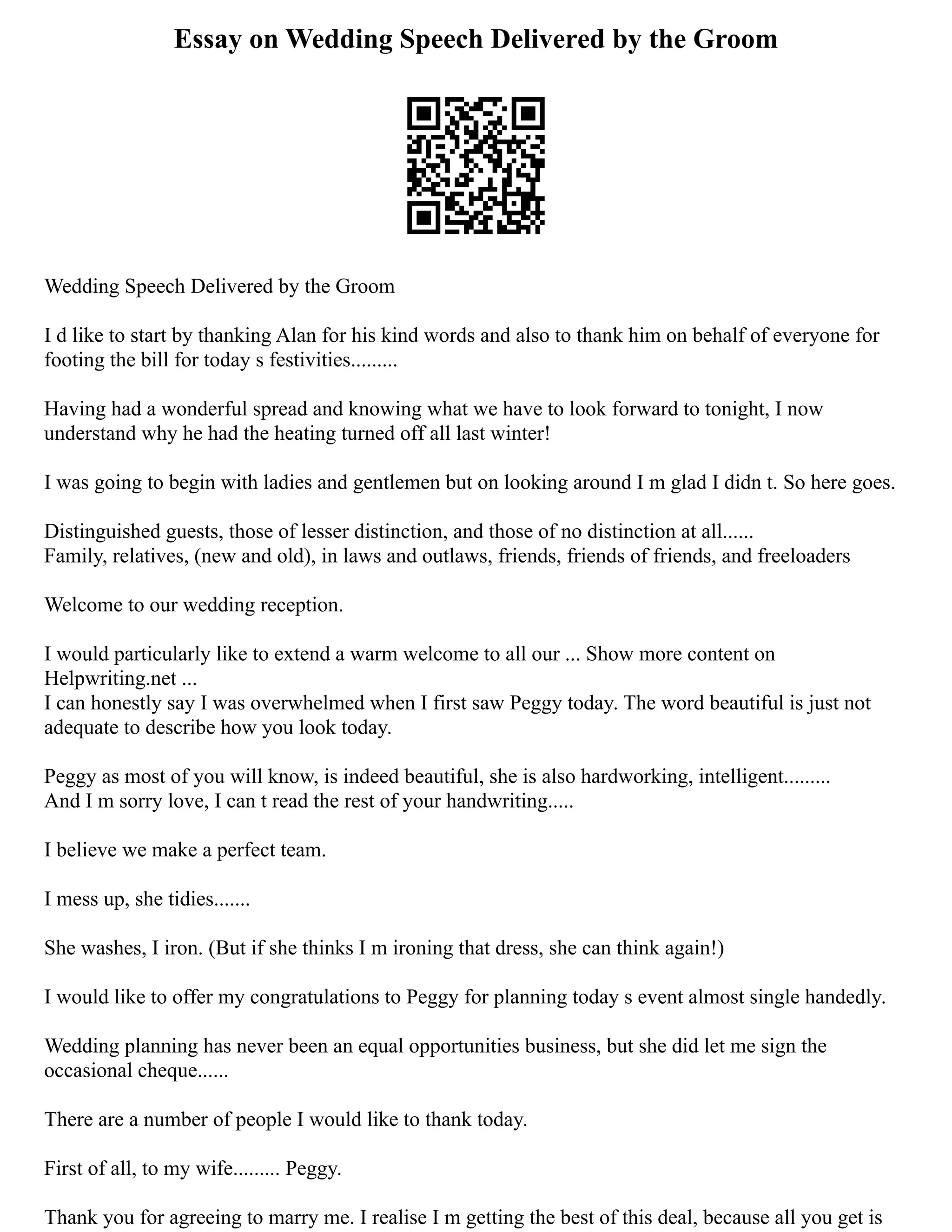 Essay on Wedding Speech Delivered by the Groom
Wedding Speech Delivered by the Groom
I d like to start by thanking Alan for his kind words and also to thank him on behalf of everyone for
footing the bill for today s festivities.........
Having had a wonderful spread and knowing what we have to look forward to tonight, I now
understand why he had the heating turned off all last winter!
I was going to begin with ladies and gentlemen but on looking around I m glad I didn t. So here goes.
Distinguished guests, those of lesser distinction, and those of no distinction at all......
Family, relatives, (new and old), in laws and outlaws, friends, friends of friends, and freeloaders
Welcome to our wedding reception.
I would particularly like to extend a warm welcome to all our ... Show more content on
Helpwriting.net ...
I can honestly say I was overwhelmed when I first saw Peggy today. The word beautiful is just not
adequate to describe how you look today.
Peggy as most of you will know, is indeed beautiful, she is also hardworking, intelligent.........
And I m sorry love, I can t read the rest of your handwriting.....
I believe we make a perfect team.
I mess up, she tidies.......
She washes, I iron. (But if she thinks I m ironing that dress, she can think again!)
I would like to offer my congratulations to Peggy for planning today s event almost single handedly.
Wedding planning has never been an equal opportunities business, but she did let me sign the
occasional cheque......
There are a number of people I would like to thank today.
First of all, to my wife......... Peggy.
Thank you for agreeing to marry me. I realise I m getting the best of this deal, because all you get is
 