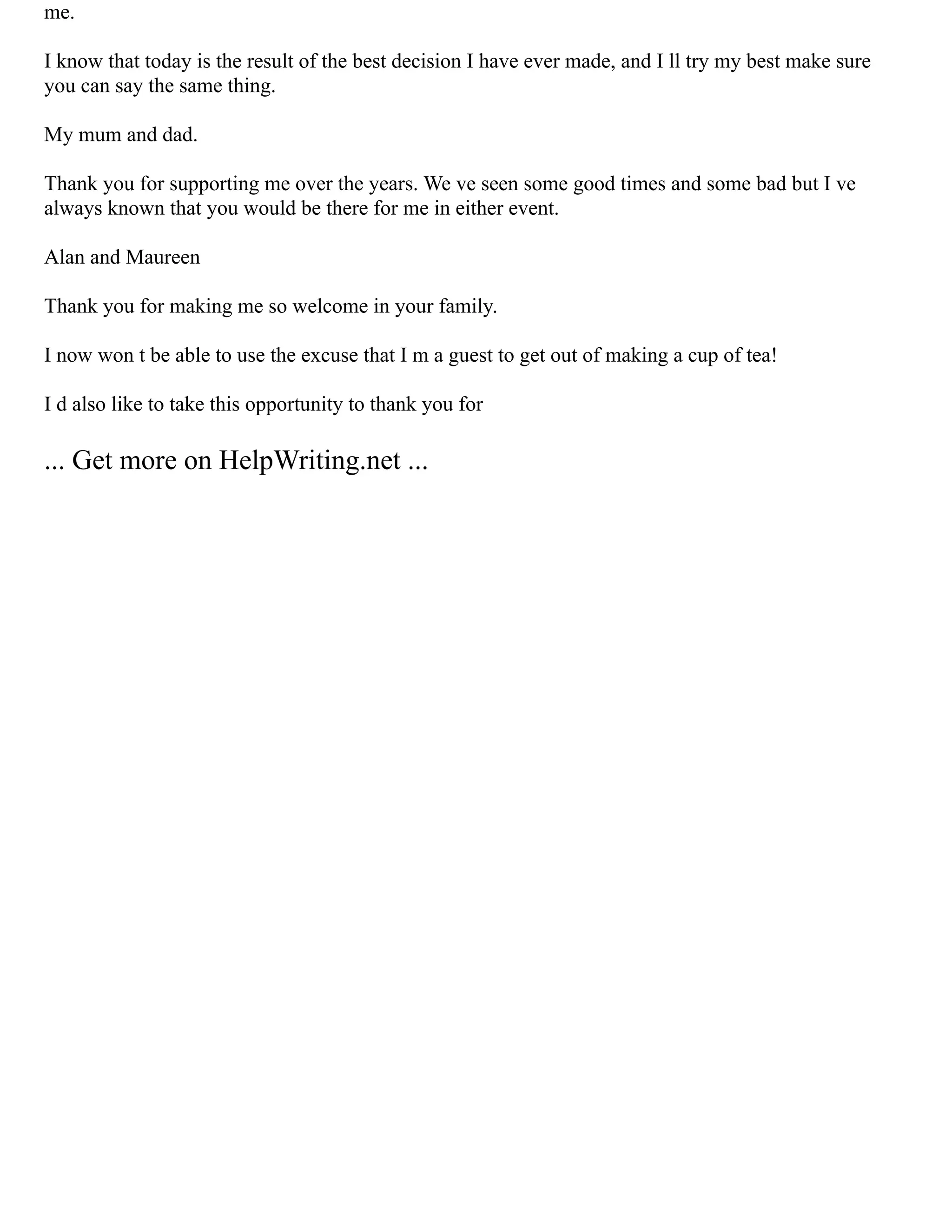 me.
I know that today is the result of the best decision I have ever made, and I ll try my best make sure
you can say the same thing.
My mum and dad.
Thank you for supporting me over the years. We ve seen some good times and some bad but I ve
always known that you would be there for me in either event.
Alan and Maureen
Thank you for making me so welcome in your family.
I now won t be able to use the excuse that I m a guest to get out of making a cup of tea!
I d also like to take this opportunity to thank you for
... Get more on HelpWriting.net ...
 