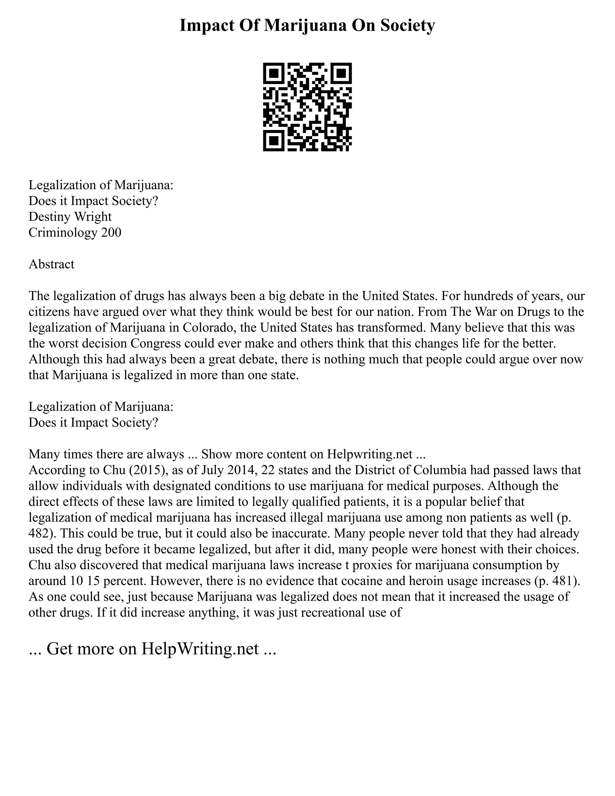 Impact Of Marijuana On Society
Legalization of Marijuana:
Does it Impact Society?
Destiny Wright
Criminology 200
Abstract
The legalization of drugs has always been a big debate in the United States. For hundreds of years, our
citizens have argued over what they think would be best for our nation. From The War on Drugs to the
legalization of Marijuana in Colorado, the United States has transformed. Many believe that this was
the worst decision Congress could ever make and others think that this changes life for the better.
Although this had always been a great debate, there is nothing much that people could argue over now
that Marijuana is legalized in more than one state.
Legalization of Marijuana:
Does it Impact Society?
Many times there are always ... Show more content on Helpwriting.net ...
According to Chu (2015), as of July 2014, 22 states and the District of Columbia had passed laws that
allow individuals with designated conditions to use marijuana for medical purposes. Although the
direct effects of these laws are limited to legally qualified patients, it is a popular belief that
legalization of medical marijuana has increased illegal marijuana use among non patients as well (p.
482). This could be true, but it could also be inaccurate. Many people never told that they had already
used the drug before it became legalized, but after it did, many people were honest with their choices.
Chu also discovered that medical marijuana laws increase t proxies for marijuana consumption by
around 10 15 percent. However, there is no evidence that cocaine and heroin usage increases (p. 481).
As one could see, just because Marijuana was legalized does not mean that it increased the usage of
other drugs. If it did increase anything, it was just recreational use of
... Get more on HelpWriting.net ...
 