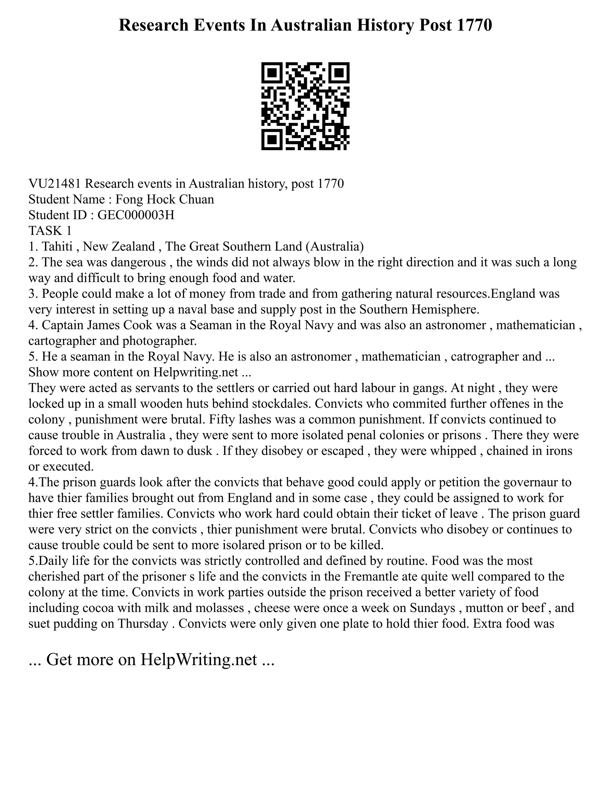 Research Events In Australian History Post 1770
VU21481 Research events in Australian history, post 1770
Student Name : Fong Hock Chuan
Student ID : GEC000003H
TASK 1
1. Tahiti , New Zealand , The Great Southern Land (Australia)
2. The sea was dangerous , the winds did not always blow in the right direction and it was such a long
way and difficult to bring enough food and water.
3. People could make a lot of money from trade and from gathering natural resources.England was
very interest in setting up a naval base and supply post in the Southern Hemisphere.
4. Captain James Cook was a Seaman in the Royal Navy and was also an astronomer , mathematician ,
cartographer and photographer.
5. He a seaman in the Royal Navy. He is also an astronomer , mathematician , catrographer and ...
Show more content on Helpwriting.net ...
They were acted as servants to the settlers or carried out hard labour in gangs. At night , they were
locked up in a small wooden huts behind stockdales. Convicts who commited further offenes in the
colony , punishment were brutal. Fifty lashes was a common punishment. If convicts continued to
cause trouble in Australia , they were sent to more isolated penal colonies or prisons . There they were
forced to work from dawn to dusk . If they disobey or escaped , they were whipped , chained in irons
or executed.
4.The prison guards look after the convicts that behave good could apply or petition the governaur to
have thier families brought out from England and in some case , they could be assigned to work for
thier free settler families. Convicts who work hard could obtain their ticket of leave . The prison guard
were very strict on the convicts , thier punishment were brutal. Convicts who disobey or continues to
cause trouble could be sent to more isolared prison or to be killed.
5.Daily life for the convicts was strictly controlled and defined by routine. Food was the most
cherished part of the prisoner s life and the convicts in the Fremantle ate quite well compared to the
colony at the time. Convicts in work parties outside the prison received a better variety of food
including cocoa with milk and molasses , cheese were once a week on Sundays , mutton or beef , and
suet pudding on Thursday . Convicts were only given one plate to hold thier food. Extra food was
... Get more on HelpWriting.net ...
 