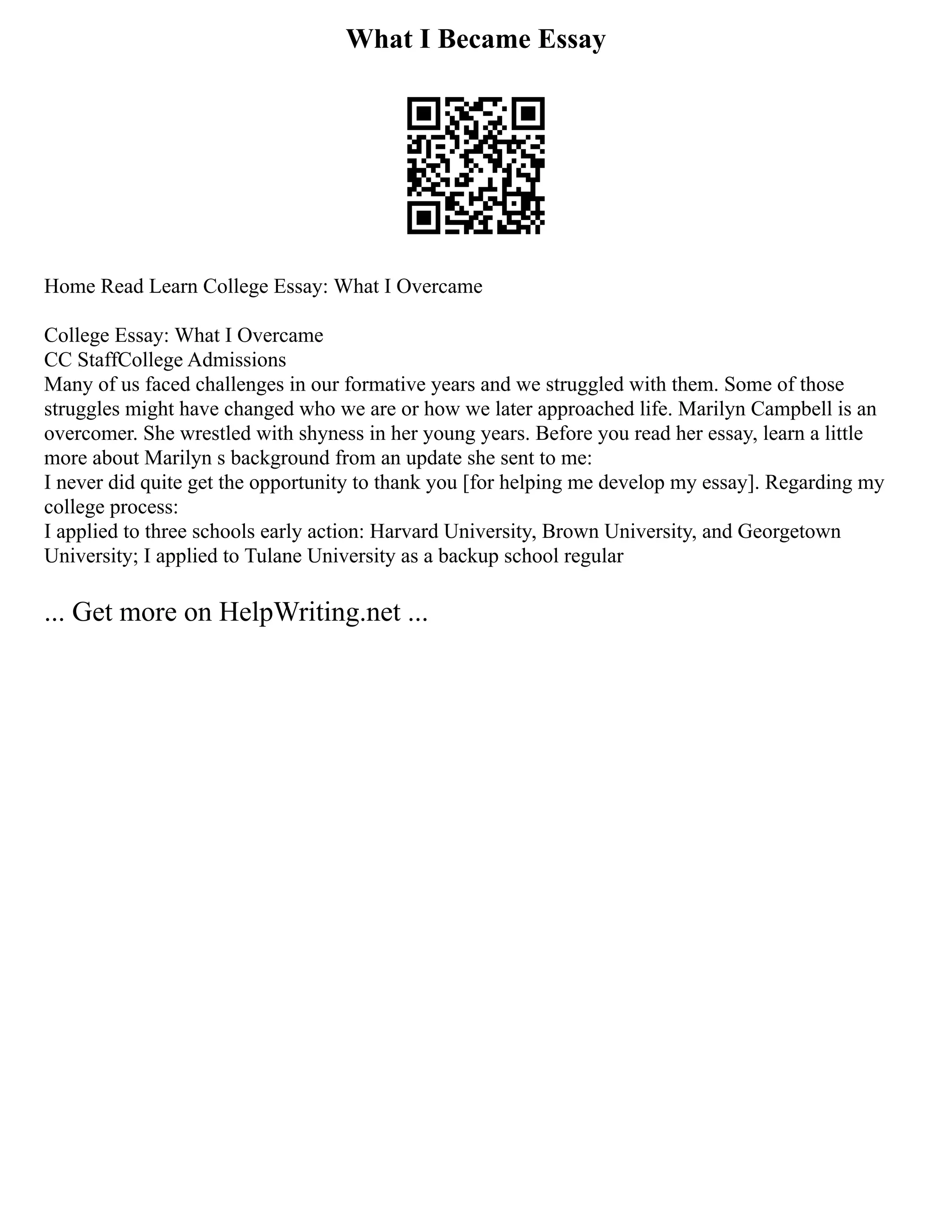 What I Became Essay
Home Read Learn College Essay: What I Overcame
College Essay: What I Overcame
CC StaffCollege Admissions
Many of us faced challenges in our formative years and we struggled with them. Some of those
struggles might have changed who we are or how we later approached life. Marilyn Campbell is an
overcomer. She wrestled with shyness in her young years. Before you read her essay, learn a little
more about Marilyn s background from an update she sent to me:
I never did quite get the opportunity to thank you [for helping me develop my essay]. Regarding my
college process:
I applied to three schools early action: Harvard University, Brown University, and Georgetown
University; I applied to Tulane University as a backup school regular
... Get more on HelpWriting.net ...
 
