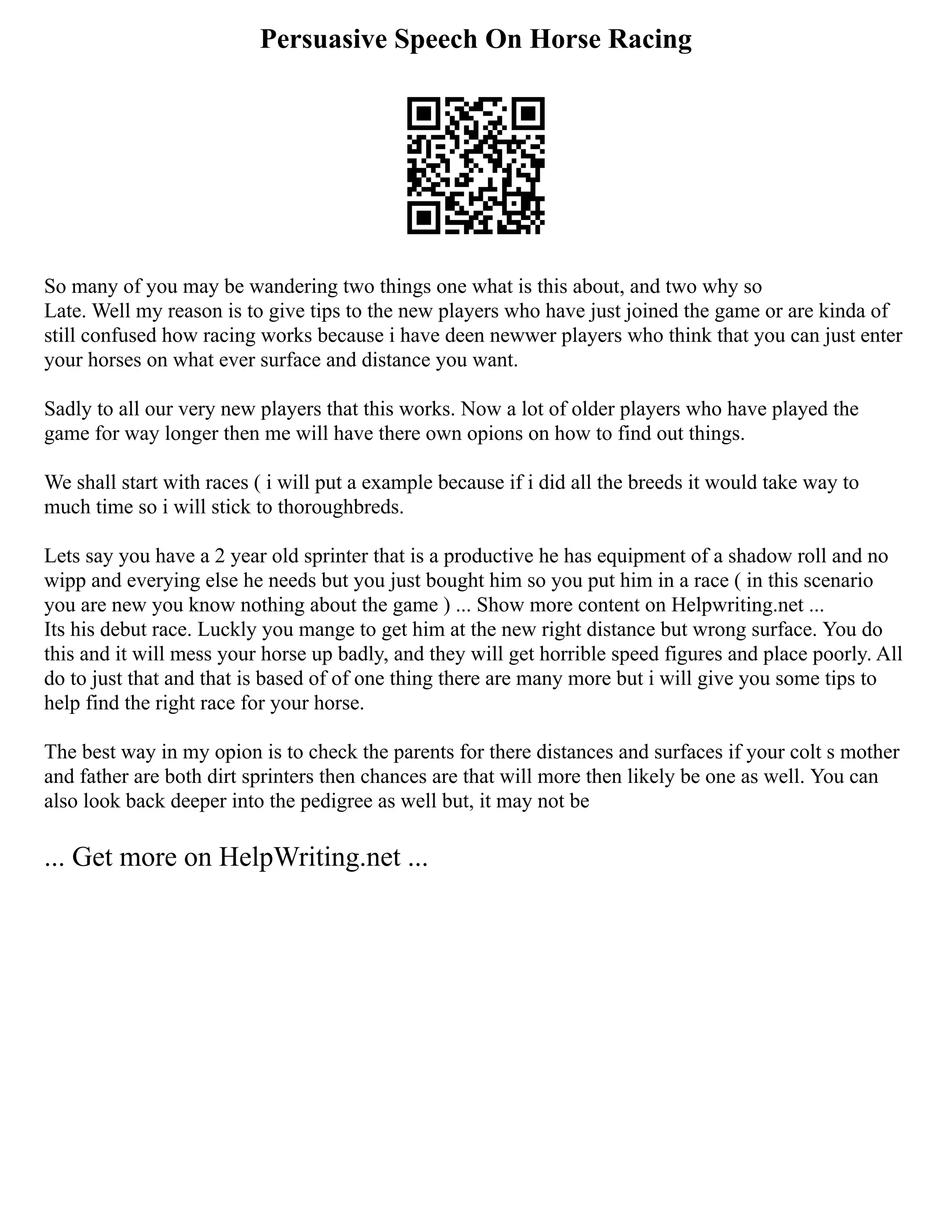 Persuasive Speech On Horse Racing
So many of you may be wandering two things one what is this about, and two why so
Late. Well my reason is to give tips to the new players who have just joined the game or are kinda of
still confused how racing works because i have deen newwer players who think that you can just enter
your horses on what ever surface and distance you want.
Sadly to all our very new players that this works. Now a lot of older players who have played the
game for way longer then me will have there own opions on how to find out things.
We shall start with races ( i will put a example because if i did all the breeds it would take way to
much time so i will stick to thoroughbreds.
Lets say you have a 2 year old sprinter that is a productive he has equipment of a shadow roll and no
wipp and everying else he needs but you just bought him so you put him in a race ( in this scenario
you are new you know nothing about the game ) ... Show more content on Helpwriting.net ...
Its his debut race. Luckly you mange to get him at the new right distance but wrong surface. You do
this and it will mess your horse up badly, and they will get horrible speed figures and place poorly. All
do to just that and that is based of of one thing there are many more but i will give you some tips to
help find the right race for your horse.
The best way in my opion is to check the parents for there distances and surfaces if your colt s mother
and father are both dirt sprinters then chances are that will more then likely be one as well. You can
also look back deeper into the pedigree as well but, it may not be
... Get more on HelpWriting.net ...
 