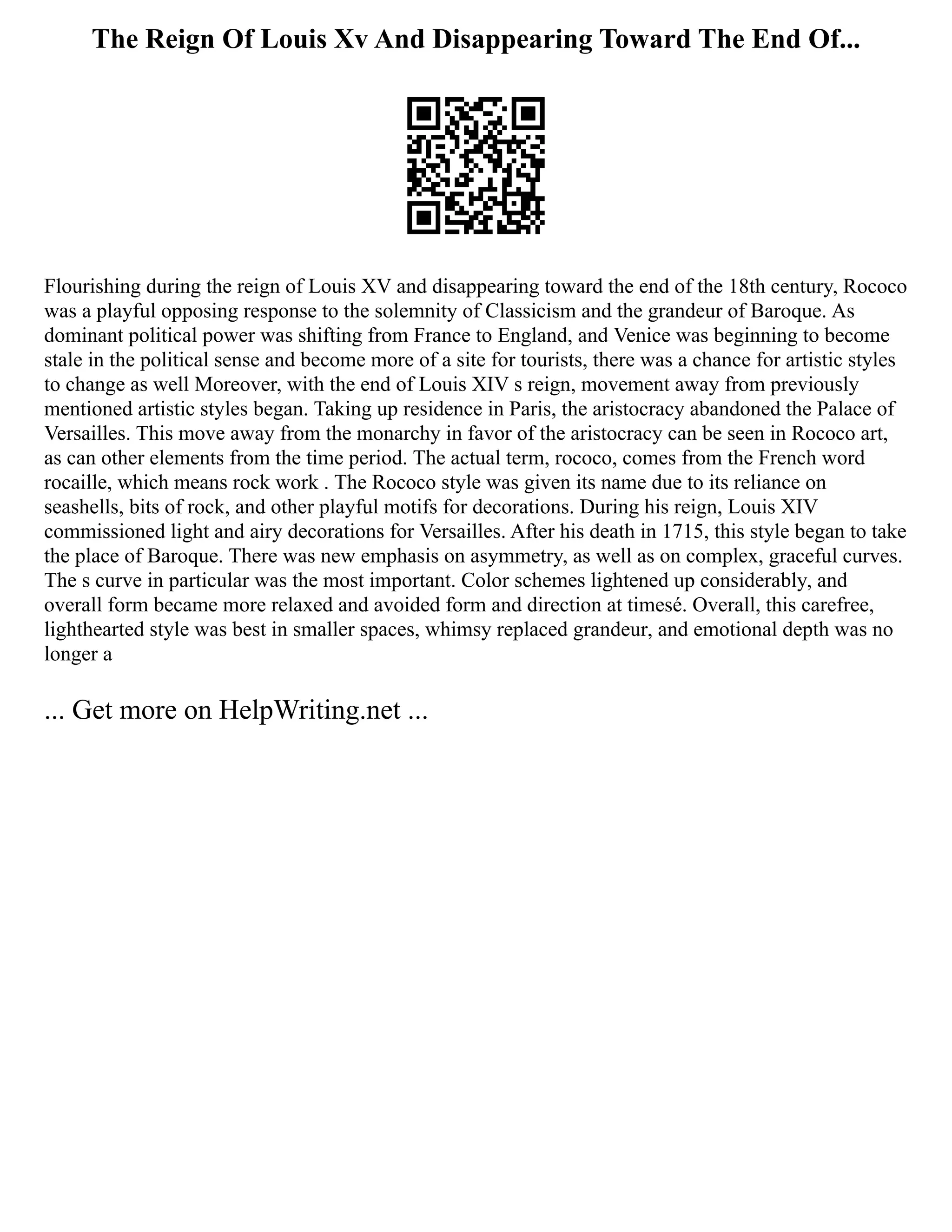 The Reign Of Louis Xv And Disappearing Toward The End Of...
Flourishing during the reign of Louis XV and disappearing toward the end of the 18th century, Rococo
was a playful opposing response to the solemnity of Classicism and the grandeur of Baroque. As
dominant political power was shifting from France to England, and Venice was beginning to become
stale in the political sense and become more of a site for tourists, there was a chance for artistic styles
to change as well Moreover, with the end of Louis XIV s reign, movement away from previously
mentioned artistic styles began. Taking up residence in Paris, the aristocracy abandoned the Palace of
Versailles. This move away from the monarchy in favor of the aristocracy can be seen in Rococo art,
as can other elements from the time period. The actual term, rococo, comes from the French word
rocaille, which means rock work . The Rococo style was given its name due to its reliance on
seashells, bits of rock, and other playful motifs for decorations. During his reign, Louis XIV
commissioned light and airy decorations for Versailles. After his death in 1715, this style began to take
the place of Baroque. There was new emphasis on asymmetry, as well as on complex, graceful curves.
The s curve in particular was the most important. Color schemes lightened up considerably, and
overall form became more relaxed and avoided form and direction at timesé. Overall, this carefree,
lighthearted style was best in smaller spaces, whimsy replaced grandeur, and emotional depth was no
longer a
... Get more on HelpWriting.net ...
 