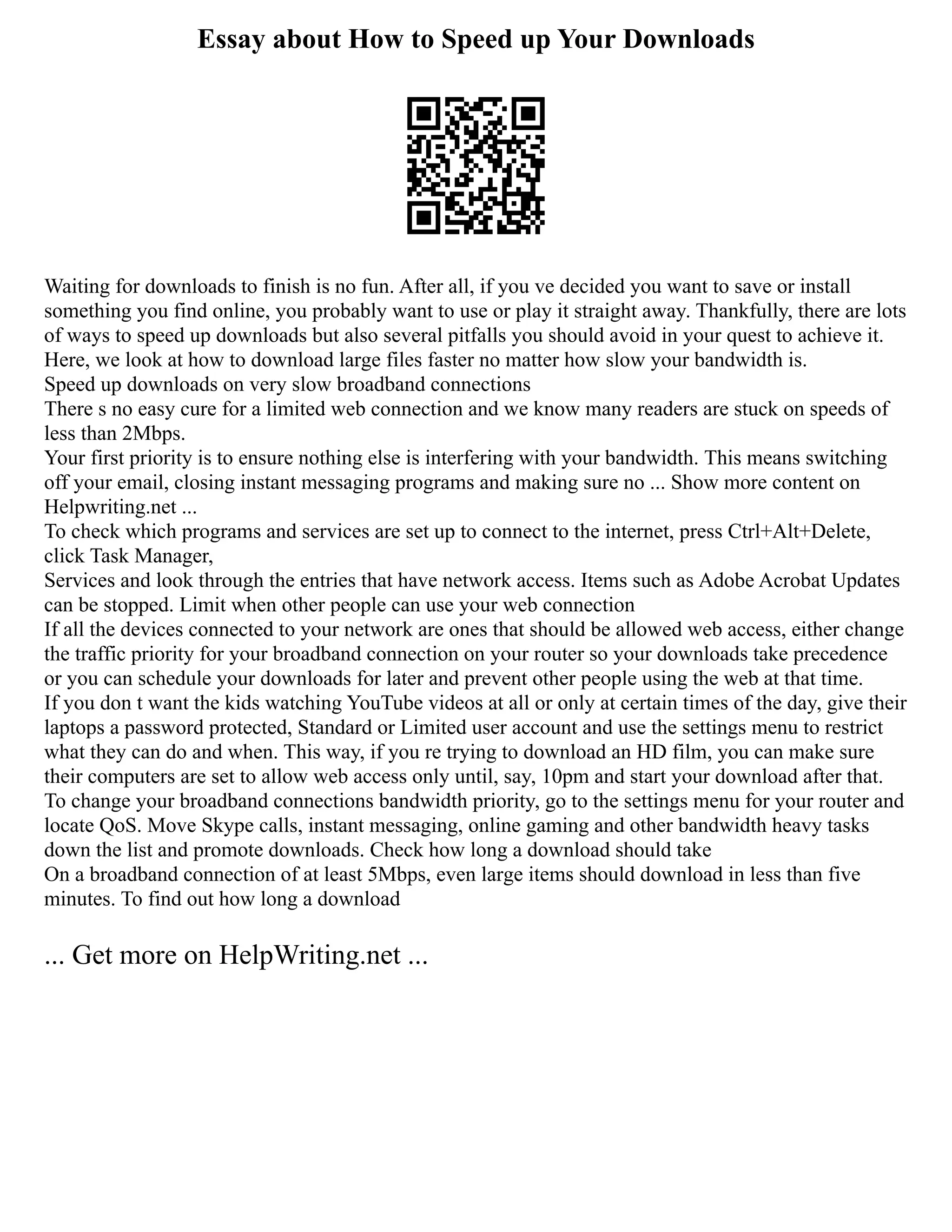 Essay about How to Speed up Your Downloads
Waiting for downloads to finish is no fun. After all, if you ve decided you want to save or install
something you find online, you probably want to use or play it straight away. Thankfully, there are lots
of ways to speed up downloads but also several pitfalls you should avoid in your quest to achieve it.
Here, we look at how to download large files faster no matter how slow your bandwidth is.
Speed up downloads on very slow broadband connections
There s no easy cure for a limited web connection and we know many readers are stuck on speeds of
less than 2Mbps.
Your first priority is to ensure nothing else is interfering with your bandwidth. This means switching
off your email, closing instant messaging programs and making sure no ... Show more content on
Helpwriting.net ...
To check which programs and services are set up to connect to the internet, press Ctrl+Alt+Delete,
click Task Manager,
Services and look through the entries that have network access. Items such as Adobe Acrobat Updates
can be stopped. Limit when other people can use your web connection
If all the devices connected to your network are ones that should be allowed web access, either change
the traffic priority for your broadband connection on your router so your downloads take precedence
or you can schedule your downloads for later and prevent other people using the web at that time.
If you don t want the kids watching YouTube videos at all or only at certain times of the day, give their
laptops a password protected, Standard or Limited user account and use the settings menu to restrict
what they can do and when. This way, if you re trying to download an HD film, you can make sure
their computers are set to allow web access only until, say, 10pm and start your download after that.
To change your broadband connections bandwidth priority, go to the settings menu for your router and
locate QoS. Move Skype calls, instant messaging, online gaming and other bandwidth heavy tasks
down the list and promote downloads. Check how long a download should take
On a broadband connection of at least 5Mbps, even large items should download in less than five
minutes. To find out how long a download
... Get more on HelpWriting.net ...
 