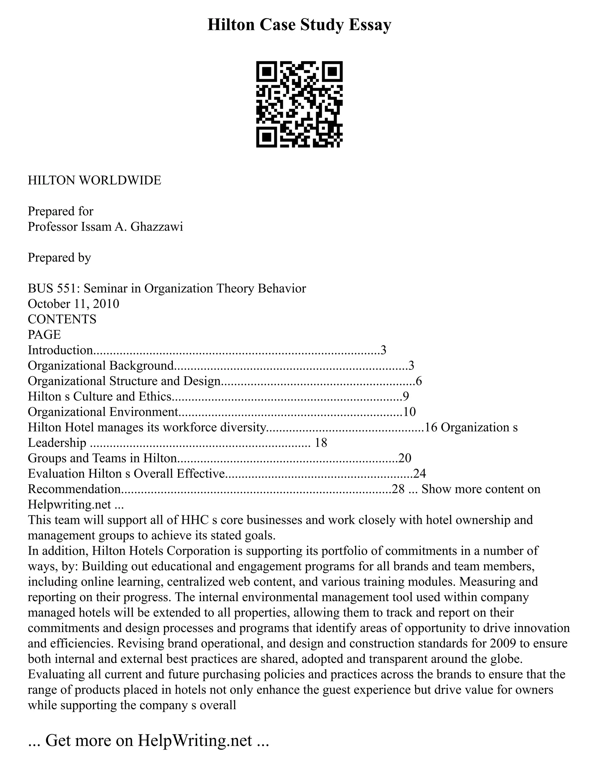Hilton Case Study Essay
HILTON WORLDWIDE
Prepared for
Professor Issam A. Ghazzawi
Prepared by
BUS 551: Seminar in Organization Theory Behavior
October 11, 2010
CONTENTS
PAGE
Introduction.......................................................................................3
Organizational Background.......................................................................3
Organizational Structure and Design...........................................................6
Hilton s Culture and Ethics......................................................................9
Organizational Environment....................................................................10
Hilton Hotel manages its workforce diversity................................................16 Organization s
Leadership ................................................................... 18
Groups and Teams in Hilton...................................................................20
Evaluation Hilton s Overall Effective.........................................................24
Recommendation..................................................................................28 ... Show more content on
Helpwriting.net ...
This team will support all of HHC s core businesses and work closely with hotel ownership and
management groups to achieve its stated goals.
In addition, Hilton Hotels Corporation is supporting its portfolio of commitments in a number of
ways, by: Building out educational and engagement programs for all brands and team members,
including online learning, centralized web content, and various training modules. Measuring and
reporting on their progress. The internal environmental management tool used within company
managed hotels will be extended to all properties, allowing them to track and report on their
commitments and design processes and programs that identify areas of opportunity to drive innovation
and efficiencies. Revising brand operational, and design and construction standards for 2009 to ensure
both internal and external best practices are shared, adopted and transparent around the globe.
Evaluating all current and future purchasing policies and practices across the brands to ensure that the
range of products placed in hotels not only enhance the guest experience but drive value for owners
while supporting the company s overall
... Get more on HelpWriting.net ...
 