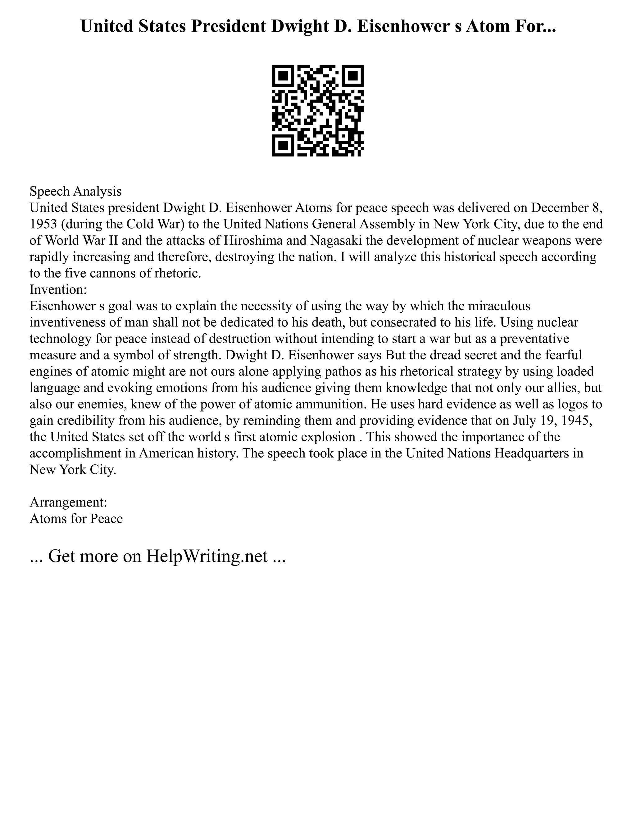 United States President Dwight D. Eisenhower s Atom For...
Speech Analysis
United States president Dwight D. Eisenhower Atoms for peace speech was delivered on December 8,
1953 (during the Cold War) to the United Nations General Assembly in New York City, due to the end
of World War II and the attacks of Hiroshima and Nagasaki the development of nuclear weapons were
rapidly increasing and therefore, destroying the nation. I will analyze this historical speech according
to the five cannons of rhetoric.
Invention:
Eisenhower s goal was to explain the necessity of using the way by which the miraculous
inventiveness of man shall not be dedicated to his death, but consecrated to his life. Using nuclear
technology for peace instead of destruction without intending to start a war but as a preventative
measure and a symbol of strength. Dwight D. Eisenhower says But the dread secret and the fearful
engines of atomic might are not ours alone applying pathos as his rhetorical strategy by using loaded
language and evoking emotions from his audience giving them knowledge that not only our allies, but
also our enemies, knew of the power of atomic ammunition. He uses hard evidence as well as logos to
gain credibility from his audience, by reminding them and providing evidence that on July 19, 1945,
the United States set off the world s first atomic explosion . This showed the importance of the
accomplishment in American history. The speech took place in the United Nations Headquarters in
New York City.
Arrangement:
Atoms for Peace
... Get more on HelpWriting.net ...
 