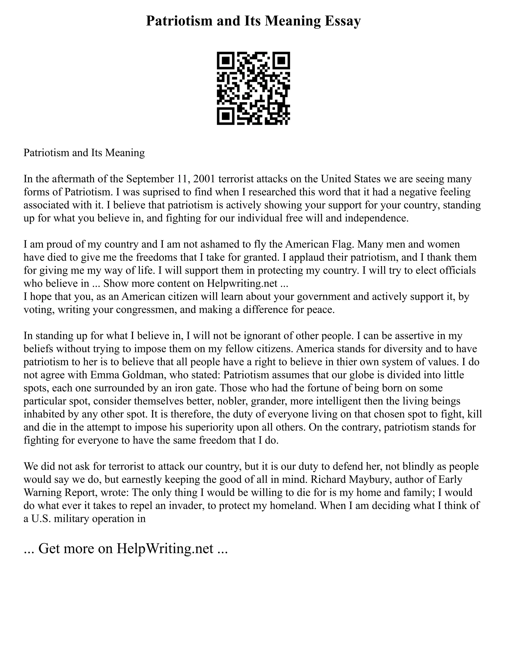 Patriotism and Its Meaning Essay
Patriotism and Its Meaning
In the aftermath of the September 11, 2001 terrorist attacks on the United States we are seeing many
forms of Patriotism. I was suprised to find when I researched this word that it had a negative feeling
associated with it. I believe that patriotism is actively showing your support for your country, standing
up for what you believe in, and fighting for our individual free will and independence.
I am proud of my country and I am not ashamed to fly the American Flag. Many men and women
have died to give me the freedoms that I take for granted. I applaud their patriotism, and I thank them
for giving me my way of life. I will support them in protecting my country. I will try to elect officials
who believe in ... Show more content on Helpwriting.net ...
I hope that you, as an American citizen will learn about your government and actively support it, by
voting, writing your congressmen, and making a difference for peace.
In standing up for what I believe in, I will not be ignorant of other people. I can be assertive in my
beliefs without trying to impose them on my fellow citizens. America stands for diversity and to have
patriotism to her is to believe that all people have a right to believe in thier own system of values. I do
not agree with Emma Goldman, who stated: Patriotism assumes that our globe is divided into little
spots, each one surrounded by an iron gate. Those who had the fortune of being born on some
particular spot, consider themselves better, nobler, grander, more intelligent then the living beings
inhabited by any other spot. It is therefore, the duty of everyone living on that chosen spot to fight, kill
and die in the attempt to impose his superiority upon all others. On the contrary, patriotism stands for
fighting for everyone to have the same freedom that I do.
We did not ask for terrorist to attack our country, but it is our duty to defend her, not blindly as people
would say we do, but earnestly keeping the good of all in mind. Richard Maybury, author of Early
Warning Report, wrote: The only thing I would be willing to die for is my home and family; I would
do what ever it takes to repel an invader, to protect my homeland. When I am deciding what I think of
a U.S. military operation in
... Get more on HelpWriting.net ...
 