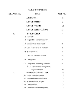 TABLE OF CONTENTS
CHAPTER NO. TITLE PAGE NO.
ABSTRACT vii
LIST OF TABLES xi
LIST OF FIGURES xii
LIST OF ABBREVIATIONS x
1. INTRODUCTION 1
1.1 Seaweeds 1
1.2 Scope of the seaweed industry 1
1.3 Classification of sea weeds 2
1.4 Uses of seaweeds-an overview 2
1.5 Red seaweeds 5
1.5.1 Red seaweeds as food 6
1.6 Carrageenan 7
1.7 Crrageenan –containing seaweeds 7
1.7.1 Application of carrageenan
oligosaccharides 11
2. REVIEW OF LITERATURE 12
2.1 Indian seaweed scenario 12
2.2 seaweed bacterial association 13
2.3 Marine bacterial enzyme 14
2.4 Carrageenases 15
2.5 Characteristics of carrageenase 17
 
