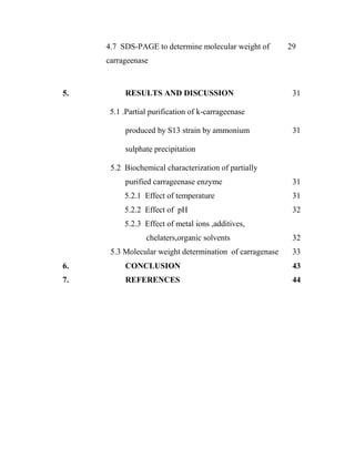 4.7 SDS-PAGE to determine molecular weight of 29
carrageenase
5. RESULTS AND DISCUSSION 31
5.1 .Partial purification of k-carrageenase
produced by S13 strain by ammonium 31
sulphate precipitation
5.2 Biochemical characterization of partially
purified carrageenase enzyme 31
5.2.1 Effect of temperature 31
5.2.2 Effect of pH 32
5.2.3 Effect of metal ions ,additives,
chelaters,organic solvents 32
5.3 Molecular weight determination of carragenase 33
6. CONCLUSION 43
7. REFERENCES 44
 