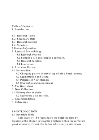 Table of Contents
1. Introduction
1.1. Research Topic
1.2. Secondary Data
1.3. Research Interest
1.4. Structure
2 Research Question
3. Research Methodology.
3.1 Research Process
3.2 Sampling site and sampling approach.
3.3 Research location
3.4 Limitation.
4. Literature Review
4.1 Introduction.
4.2 Changing pattern in travelling within a hotel industry
4.3 Segmentation and Brand.
4.4 Patterns of New Markets
4.5 Ownership and management.
5. The Gantt chart
6. Data Collection.
6.1 Primary data analysis
6.2 Secondary data analysis.
7. Recommendation
8. References.
1.0 INTRODUCTION
1.1 Research Topic
This study will be focusing on the hotel industry by
looking at the change in travelling pattern within the corporate
guest structure; it’s not like before where only white colour
 