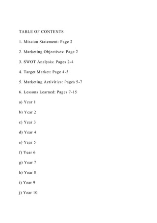 TABLE OF CONTENTS
1. Mission Statement: Page 2
2. Marketing Objectives: Page 2
3. SWOT Analysis: Pages 2-4
4. Target Market: Page 4-5
5. Marketing Activities: Pages 5-7
6. Lessons Learned: Pages 7-15
a) Year 1
b) Year 2
c) Year 3
d) Year 4
e) Year 5
f) Year 6
g) Year 7
h) Year 8
i) Year 9
j) Year 10
 