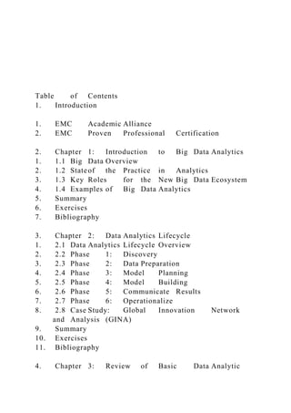 Table of Contents
1. Introduction
1. EMC Academic Alliance
2. EMC Proven Professional Certification
2. Chapter 1: Introduction to Big Data Analytics
1. 1.1 Big Data Overview
2. 1.2 Stateof the Practice in Analytics
3. 1.3 Key Roles for the New Big Data Ecosystem
4. 1.4 Examples of Big Data Analytics
5. Summary
6. Exercises
7. Bibliography
3. Chapter 2: Data Analytics Lifecycle
1. 2.1 Data Analytics Lifecycle Overview
2. 2.2 Phase 1: Discovery
3. 2.3 Phase 2: Data Preparation
4. 2.4 Phase 3: Model Planning
5. 2.5 Phase 4: Model Building
6. 2.6 Phase 5: Communicate Results
7. 2.7 Phase 6: Operationalize
8. 2.8 Case Study: Global Innovation Network
and Analysis (GINA)
9. Summary
10. Exercises
11. Bibliography
4. Chapter 3: Review of Basic Data Analytic
 