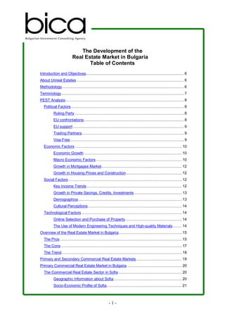 The Development of the
                           Real Estate Market in Bulgaria
                                  Table of Contents
Introduction and Objectives.......................................................................................... 6
About Unreal Estates................................................................................................... 6
Methodology................................................................................................................ 6
Terminology................................................................................................................. 7
PEST Analysis............................................................................................................. 8
   Political Factors........................................................................................................ 8
           Ruling Party .................................................................................................... 8
           EU confrontations............................................................................................ 8
           EU support ...................................................................................................... 9
           Trading Partners.............................................................................................. 9
           Visa Free......................................................................................................... 9
   Economic Factors .................................................................................................. 10
           Economic Growth .......................................................................................... 10
           Macro Economic Factors............................................................................... 10
           Growth in Mortgages Market.......................................................................... 12
           Growth in Housing Prices and Construction ................................................... 12
   Social Factors ........................................................................................................ 12
           Key Income Trends ....................................................................................... 12
           Growth in Private Savings, Credits, Investments............................................ 13
           Demographics ............................................................................................... 13
           Cultural Perceptions ...................................................................................... 14
   Technological Factors ............................................................................................ 14
           Online Selection and Purchase of Property.................................................... 14
           The Use of Modern Engineering Techniques and High-quality Materials ........ 14
Overview of the Real Estate Market in Bulgaria.......................................................... 15
   The Pros ................................................................................................................ 15
   The Cons ............................................................................................................... 17
   The Trend .............................................................................................................. 18
Primary and Secondary Commercial Real Estate Markets.......................................... 19
Primary Commercial Real Estate Market in Bulgaria .................................................. 20
   The Commercial Real Estate Sector in Sofia .......................................................... 20
           Geographic Information about Sofia............................................................... 20
           Socio-Economic Profile of Sofia..................................................................... 21



                                                           -1-