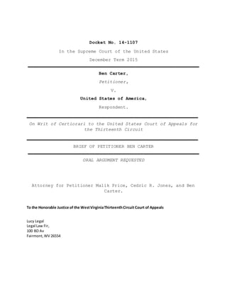 Docket No. 14-1107
In the Supreme Court of the United States
December Term 2015
________________________________________________________________
Ben Carter,
Petitioner,
V.
United States of America,
Respondent.
________________________________________________________________
On Writ of Certiorari to the United States Court of Appeals for
the Thirteenth Circuit
________________________________________________________________
BRIEF OF PETITIONER BEN CARTER
________________________________________________________________
ORAL ARGUMENT REQUESTED
Attorney for Petitioner Malik Price, Cedric R. Jones, and Ben
Carter.
To the Honorable Justice of the WestVirginiaThirteenthCircuit Court of Appeals
Lucy Legal
Legal Law Fir,
100 BD Av
Fairmont,WV 26554
 