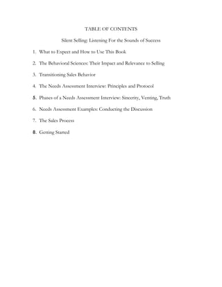 TABLE OF CONTENTS

              Silent Selling: Listening For the Sounds of Success

1. What to Expect and How to Use This Book

2. The Behavioral Sciences: Their Impact and Relevance to Selling

3. Transitioning Sales Behavior

4. The Needs Assessment Interview: Principles and Protocol

5. Phases of a Needs Assessment Interview: Sincerity, Venting, Truth

6. Needs Assessment Examples: Conducting the Discussion

7. The Sales Process

8. Getting Started
 