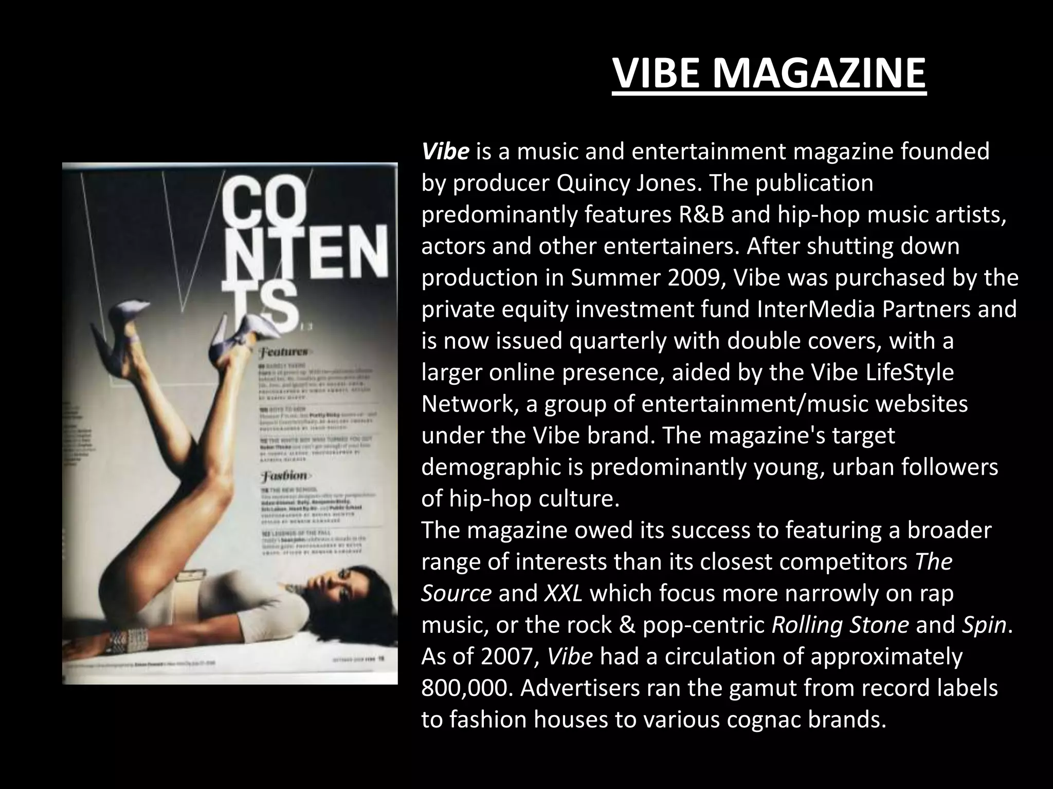 VIBE MAGAZINE
Vibe is a music and entertainment magazine founded
by producer Quincy Jones. The publication
predominantly features R&B and hip-hop music artists,
actors and other entertainers. After shutting down
production in Summer 2009, Vibe was purchased by the
private equity investment fund InterMedia Partners and
is now issued quarterly with double covers, with a
larger online presence, aided by the Vibe LifeStyle
Network, a group of entertainment/music websites
under the Vibe brand. The magazine's target
demographic is predominantly young, urban followers
of hip-hop culture.
The magazine owed its success to featuring a broader
range of interests than its closest competitors The
Source and XXL which focus more narrowly on rap
music, or the rock & pop-centric Rolling Stone and Spin.
As of 2007, Vibe had a circulation of approximately
800,000. Advertisers ran the gamut from record labels
to fashion houses to various cognac brands.
 