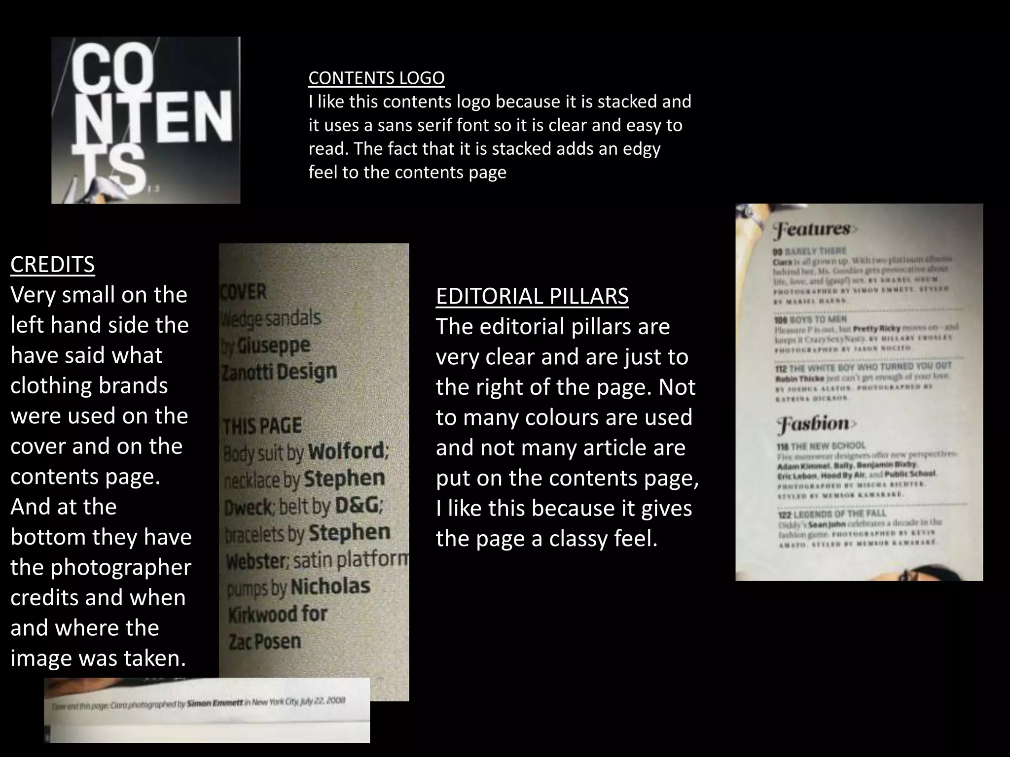 CONTENTS LOGO
                     I like this contents logo because it is stacked and
                     it uses a sans serif font so it is clear and easy to
                     read. The fact that it is stacked adds an edgy
                     feel to the contents page



CREDITS
Very small on the                     EDITORIAL PILLARS
left hand side the                    The editorial pillars are
have said what                        very clear and are just to
clothing brands                       the right of the page. Not
were used on the                      to many colours are used
cover and on the                      and not many article are
contents page.                        put on the contents page,
And at the                            I like this because it gives
bottom they have                      the page a classy feel.
the photographer
credits and when
and where the
image was taken.
 