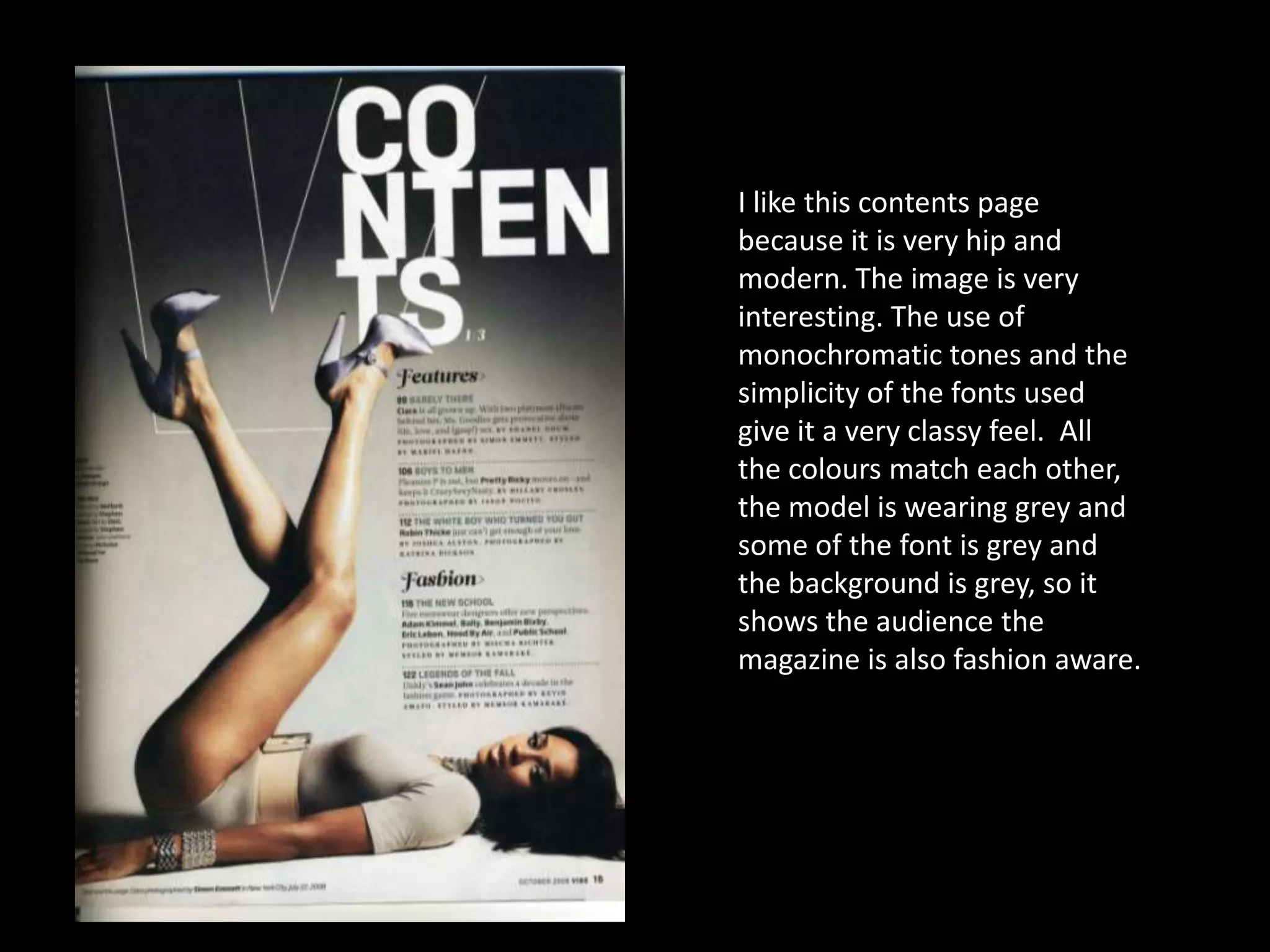 I like this contents page
because it is very hip and
modern. The image is very
interesting. The use of
monochromatic tones and the
simplicity of the fonts used
give it a very classy feel. All
the colours match each other,
the model is wearing grey and
some of the font is grey and
the background is grey, so it
shows the audience the
magazine is also fashion aware.
 