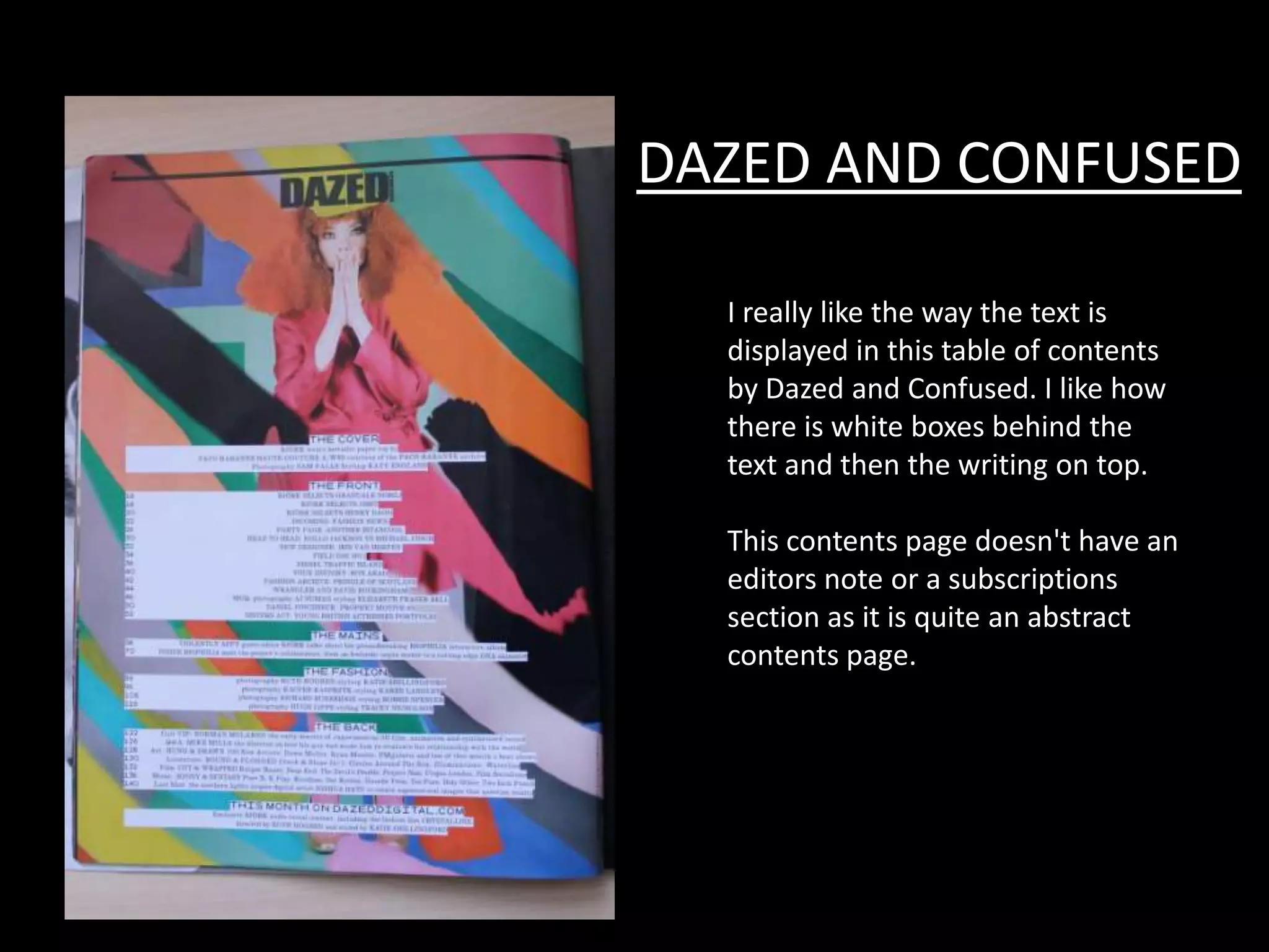 DAZED AND CONFUSED

  I really like the way the text is
  displayed in this table of contents
  by Dazed and Confused. I like how
  there is white boxes behind the
  text and then the writing on top.

  This contents page doesn't have an
  editors note or a subscriptions
  section as it is quite an abstract
  contents page.
 