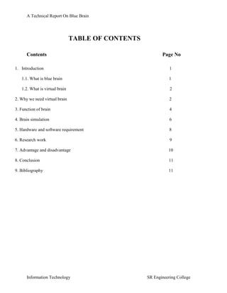 A Technical Report On Blue Brain




                                TABLE OF CONTENTS

      Contents                                             Page No

1. Introduction                                                1

   1.1. What is blue brain                                     1

   1.2. What is virtual brain                                  2

2. Why we need virtual brain                                   2

3. Function of brain                                           4

4. Brain simulation                                            6

5. Hardware and software requirement                           8

6. Research work                                               9

7. Advantage and disadvantage                                 10

8. Conclusion                                                  11

9. Bibliography                                               11




      Information Technology                        SR Engineering College
 