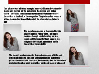 This picture was a bit too blurry to be used, this was because the
model was moving as the same time the picture was being
taken. I also think that the models trousers don’t really match
the artists or the look of the magazine. The picture also seems a
bit too long and so it wouldn’t match the other picture I plan to
use.



                        The facial expression of the model in this
                        picture doesn’t really work. The model
                        looks as though she is holding back a
                        laugh and that wouldn’t look good in the
                        magazine because it seems the model
                        doesn’t feel comfortable.




      The laugh from the model in this picture seems a bit forced. I
      asked the model to look like she was laughing but in this
      picture, it seems a bit fake. Also, I don’t really like the look of the
      model putting her hand behind her back as it looks a bit posed.
 