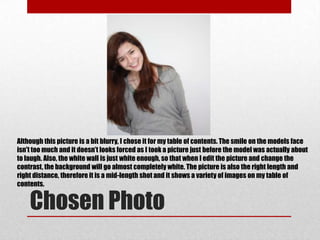 Although this picture is a bit blurry, I chose it for my table of contents. The smile on the models face
isn't too much and it doesn’t looks forced as I took a picture just before the model was actually about
to laugh. Also, the white wall is just white enough, so that when I edit the picture and change the
contrast, the background will go almost completely white. The picture is also the right length and
right distance, therefore it is a mid-length shot and it shows a variety of images on my table of
contents.


    Chosen Photo
 