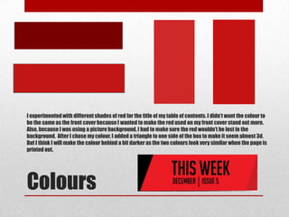 I experimented with different shades of red for the title of my table of contents. I didn’t want the colour to
be the same as the front cover because I wanted to make the red used on my front cover stand out more.
Also, because I was using a picture background, I had to make sure the red wouldn’t be lost in the
background. After I chose my colour, I added a triangle to one side of the box to make it seem almost 3d.
But I think I will make the colour behind a bit darker as the two colours look very similar when the page is
printed out.




Colours
 